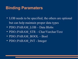 Binding Paramaters
●
LOB needs to be specified, the others are optional
but can help maintain proper data types
●
PDO::PARAM_LOB – Data Blobs
●
PDO::PARAM_STR – Char/Varchar/Text
●
PDO::PARAM_BOOL – Bool
●
PDO::PARAM_INT - Integer
 