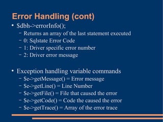 Error Handling (cont)
●
$dbh->errorInfo();
– Returns an array of the last statement executed
– 0: Sqlstate Error Code
– 1: Driver specific error number
– 2: Driver error message
●
Exception handling variable commands
– $e->getMessage() = Error message
– $e->getLine() = Line Number
– $e->getFile() = File that caused the error
– $e->getCode() = Code the caused the error
– $e->getTrace() = Array of the error trace
 