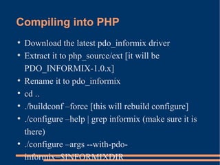 Compiling into PHP
●
Download the latest pdo_informix driver
●
Extract it to php_source/ext [it will be
PDO_INFORMIX-1.0.x]
●
Rename it to pdo_informix
●
cd ..
●
./buildconf –force [this will rebuild configure]
●
./configure –help | grep informix (make sure it is
there)
●
./configure –args --with-pdo-
informix=$INFORMIXDIR
 