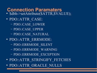 Connection Paramaters●
$dbh->setAttribute($ATTR,$VALUE);
●
PDO::ATTR_CASE:
– PDO::CASE_LOWER
– PDO::CASE_UPPER
– PDO::CASE_NATURAL
●
PDO::ATTR_ERRMODE:
– PDO::ERRMODE_SILENT
– PDO::ERRMODE_WARNING
– PDO::ERRMODE_EXCEPTION
●
PDO::ATTR_STRINGIFY_FETCHES
●
PDO::ATTR_ORACLE_NULLS
 