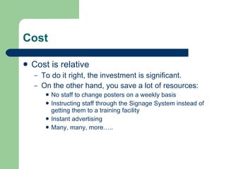 Cost Cost is relative To do it right, the investment is significant. On the other hand, you save a lot of resources: No staff to change posters on a weekly basis Instructing staff through the Signage System instead of getting them to a training facility Instant advertising Many, many, more….. 