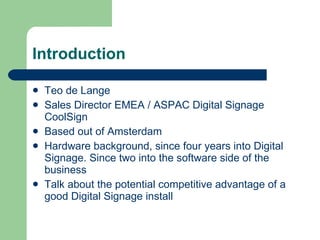 Introduction Teo de Lange Sales Director EMEA / ASPAC Digital Signage CoolSign Based out of Amsterdam Hardware background, since four years into Digital Signage. Since two into the software side of the business Talk about the potential competitive advantage of a good Digital Signage install 