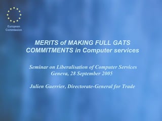 MERITS of MAKING FULL GATS COMMITMENTS in Computer services    Seminar on Liberalisation of Computer Services Geneva, 28 September 2005  Julien Guerrier, Directorate-General for Trade 