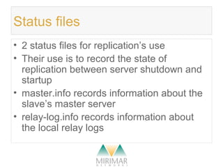 Status files
• 2 status files for replication’s use
• Their use is to record the state of
replication between server shutdown and
startup
• master.info records information about the
slave’s master server
• relay-log.info records information about
the local relay logs
 