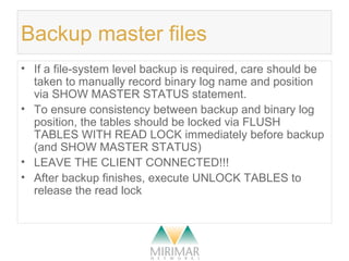 Backup master files
• If a file-system level backup is required, care should be
taken to manually record binary log name and position
via SHOW MASTER STATUS statement.
• To ensure consistency between backup and binary log
position, the tables should be locked via FLUSH
TABLES WITH READ LOCK immediately before backup
(and SHOW MASTER STATUS)
• LEAVE THE CLIENT CONNECTED!!!
• After backup finishes, execute UNLOCK TABLES to
release the read lock
 
