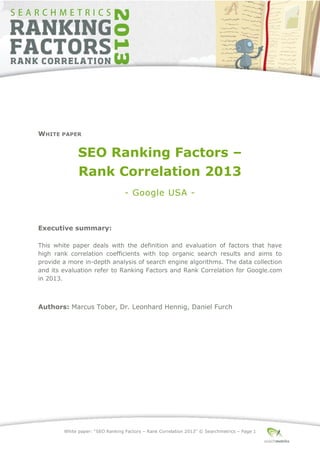 White paper: “SEO Ranking Factors – Rank Correlation 2013” © Searchmetrics – Page 1
WHITE PAPER
SEO Ranking Factors –
Rank Correlation 2013
- Google USA -
Executive summary:
This white paper deals with the definition and evaluation of factors that have
high rank correlation coefficients with top organic search results and aims to
provide a more in-depth analysis of search engine algorithms. The data collection
and its evaluation refer to Ranking Factors and Rank Correlation for Google.com
in 2013.
Authors: Marcus Tober, Dr. Leonhard Hennig, Daniel Furch
 