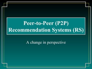 Peer - to- P eer  (P2P) R ecommendation  S ystem s (RS) A change in perspective 