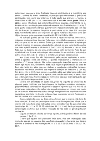 determinam logo que a única finalidade digna de contribuição é a “assistência aos
santos”. Todavia, no Novo Testamento, o princípio que deve nortear a prática da
contribuição, bem como seu endereço, é tudo aquilo que promove a “justiça, a
misericórdia e a fé” (Mt. 23:23). Tudo aquilo que é feito aos santos, pelos santos e
com os santos é finalidade que certamente promoverá a justiça, a misericórdia e a fé.
Enderece a sua contribuição para onde você encontrar essa finalidade (Fp 4: 15 e 16). É
claro que há coisas intermediárias e que merecem o nosso investimento, pois sem elas
não se alcançam os objetivos desejados. A partir desse ponto, deve ficar claro que
todo mandamento bíblico que depender de apoio material e financeiro deve ser
objeto de nossa ajuda concreta e monetária (Mt. 28:18 a 20; I Cor.9:14).
Há ocasiões quando para se fazer missões é necessário que se tenha coisas,
máquinas, equipamentos e sistemas. Todas essas necessidades, conquanto materiais e
frias, são parte do fim em si mesmo. É claro que o melhor investimento é aquele que
se faz de imediato em pessoas, seja ajudando a alcançá-las, seja sustentando aqueles
que mais especificamente as alcançam (II Cor.11:13 e 20). Esse era o caso da irmã
Febe, que era diaconisa de uma igreja, em Cencréia, a 15Km de Corinto. Paulo diz que
aquela irmã fora, durante muito tempo, patrocinadora do seu ministério e de muitos
outros irmãos (Rm.16:1 e 2 – onde se lê protetora, no grego é patrocinadora).
Mas como nossos fins são determinados pelas nossas motivações e razões,
então o apóstolo outra vez enfatiza a questão motivacional já mencionada no
princípio n° 2. Nunca é demais falar sobre a pureza das intenções secretas que nos
fazem agir. Paulo, aliás, concentrava toda a sua noção da profundidade do juízo de
Deus não tanto em fatos, mas nas sigilosas e encobertas motivações humanas,
escondidas nas dobras profundas dos enganosos corações de todos nós (I Cor. 4:5;
Rm. 2:15 e 16; Jr. 17:9). Isso porque o apóstolo sabia que fatos bons podem ser
produzidos por motivações más e egoístas, mas também sabia que, às vezes, fatos
que se tornaram maus foram gerados por motivações boas que foram conduzidas por
outros para fins indesejados (João 12:5 e 6).
Se você tem dificuldade em aceitar isso, pense no seguinte: os fundadores de
algumas igrejas históricas, que foram homens de límpidas e cristalinas motivações,
possivelmente se contorcessem de agonia ao observar aquilo no que suas missões se
converteram mais adiante. Ou melhor: não se pode condenar um homem pela morte
de um outro ao meter-lhe uma faca na barriga, na expectativa de improvisar-lhe uma
operação de apendicite no deserto, onde não havia recursos ou socorro. Nesse caso o
fato foi a morte, mas a motivação era a vida.
Alguns, rebatendo o que eu disse acima, afirmam que “o inferno está cheio de
boas intenções”. Todavia, eu penso que a escritura nos dá margem para afirmar que o
inferno está mais cheio pelas motivações ruins e omissões frias do que pelos fatos
(Motivações: Mt. 5: 21 e 22; 23: 27 – Omissões: Mt. 25: 31-46). Paulo prossegue essa
consideração ao afirmar que a melhor realização da vida pode ser gerada pela pior
motivação:
“Alguns proclamam a Cristo por inveja e porfia, outros porém o fazem de boa
vontade...” (Fp. 1:15).
É claro que aqueles que produzem fatos bons, mas sem motivações boas
receberão apenas os aplausos dos superficiais observadores humanos, que julgam
somente a aparência e não o coração (Mt. 6: 2, 5, 16; 7: 15-23; João 2: 23-25; I Sm.
16:7).
 