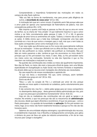 Compreendendo a importância fundamental das motivações em todos os
campos da vida, Paulo reafirma:
“Não vos falo na forma de mandamento, mas para provar pela diligência de
outros, a sinceridade do vosso amor” (II Cor. 8:8).
A motivação tem que ser o amor sincero. O apóstolo assim fala porque sabe que
o amor pode ser apenas uma representação de fraternalismo de palavra, mas sem
conseqüências práticas (Rm. 12:9).
Não importa o quanto você beija as pessoas ou lhes diz que as ama em nome
do Senhor, ou os chama de “meu amado”. O que realmente importa é o que o amor
motiva a ser feito concretamente pelas pessoas (I João. 3: 17 e 18). A genuína
motivação de amor torna os sentimentos em ações. Todavia, o mesmo não se dá com
as ações. A bíblia ensina que a toda boa motivação corresponde uma boa ação
(correndo-se o risco de que outros a manejam para o mal), mas que a nem todas as
boas ações corresponde o amor como motivação (I Cor. 13:3).
É por essa razão que afirmamos que os fins nunca são essencialmente melhores
do que as motivações – é claro que olhando com os olhos de Deus. Nesse caso, os fins
além de não justificarem os meios, também não justificam as motivações. Mas por
falar em meios passemos a eles. Lembre-se que nós anunciamos no início deste 5°
princípio que os fins pré-existem nos meios. É claro. Aliás, os fins pré-existem tanto
nos meios como nas motivações. Somente na vida dos hipócritas é que os fins
inexistem nas motivações e mascaram os meios.
Na questão das contribuições dos cristãos os meios são igualmente importantes.
Nos dias de Paulo, os meios não eram a tesouraria oficial da igreja, nem uma Missão
especializada em Evangelização ou Ação Social, mas homens honestos e respeitados.
Era através deles que os recursos eram manejados dos ofertantes aos necessitados.
No caso específico de nossas considerações o apóstolo diz:
“O que nos levou a recomendar Tito que, como começou, assim também
complete essa graça em vós” (II Cor. 8:6).
Outra vez ele diz:
“Deus (…) pôs no coração de Tito (…) solicitude por amor de vós; porque
atendeu ao nosso apelo e mostrando-se cuidadoso, partiu voluntariamente para
vós outros…
E não somente isto, mas foi (…) eleito pelas igrejas para ser nosso companheiro
no desempenho desta graça… desta generosa dádiva administrada por nós, pois
o que nos preocupa é procedermos honestamente” (II Cor. 8:16-21).
Hoje em dia os mediadores das contribuições são em geral as igrejas e as
missões. No entanto, o que nos preocupa não são os mecanismos de administração
dos recursos, desde que sejam eficientes e econômicos. O que nos preocupa – como a
Paulo preocupava – é a questão da honestidade na aplicação. Os fins pré-existem nos
meios, logo, se os meios não forem totalmente honestos é porque os fins não são tão
honestos assim.
Sabemos de uma entidade religiosa estrangeira, cuja administração dos recursos,
é contabilmente impecável, mas é filosófica e teologicamente corrompida, pois aplica
o dinheiro do povo de Deus em ações da indústria armamentista, a fim de ter mais
recursos para “pregar o evangelho”.
 