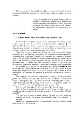 Não importa se há honestidade contábil nos meios, mas, sobretudo se há
honestidade filosófica e teológica nos meios. É nesse ponto que reside o cerne da
questão.
* Note nos evangelhos como sem o barquinho não se
teria feito o ministério em volta do mar da Galiléia com a
mesma objetividade com que se fez. O barco encurtou o
caminho e economizou tempo. O barco foi, portanto,
um equipamento fundamental na evangelização na
Galiléia.
SEXTO PRINCÍPIO
A contribuição só é efetiva mediante diligência, presteza e zelo.
É justamente neste ponto que nós, latino-americanos, mais falhamos. Isso
porque, em geral, somos o oposto: relaxados, descansados e negligentes. Quando
digo isso falo de mim mesmo. Incluo-me entre aqueles que se esquecem de
compromissos, demoram a responder ou a tomar decisões fundamentais e são
remissos e negligentes em assuntos que de nós requerem zelo.
Talvez seja por estas razões, mais do que por nossa pobreza, que a igreja
brasileira e seus crentes ainda não entraram no rol das comunidades evangélicas
verdadeiramente missionárias. É também por essa razão que há pastores passando
fome, igrejas sem recursos financeiros e missões nativas (quando digo nativas, não me
refiro às que trabalham com índios – que em geral são estrangeiras – mas às missões
brasileiras) indo à míngua em seus malogrados projetos, boicotados pelo
esquecimento, pela falta de perseverança e pelo descaso da maioria dos contribuintes.
Por isso Paulo cobra dos coríntios, inicialmente, uma atitude de diligência, a fim
de tornarem sua contribuição efetiva. Ele diz que fala nas contribuições a fim de
“provar pela diligência de outros” – os outros aos quais ele se refere eram os
macedônios – a sinceridade dos objetivos e motivações dos irmãos de Corinto (II
Cor.8:8).
Sem diligência, por parte dos contribuintes, as igrejas e missões brasileiras
jamais terão recursos suficientes para fazerem missões interna e externamente.
Diligência diz respeito a fazer o que tem que ser feito e no tempo certo. É andar na
direção prática da execução das coisas necessárias. É não ser romântico e sonhador,
falante e estimulador, mas efetivo, prático e concreto em suas ações.
Nesse ponto entra a segunda palavra chave do 6° princípio: presteza.
Agora Paulo inverte as perspectivas e diz aos coríntios que os elogiara junto aos
macedônios pela presteza com a qual eles certamente cooperariam com a Missão
Judéia 57:*
“Por que bem conheço a vossa presteza, da qual me glorio junto aos
macedônios, dizendo que a Acaia está preparada desde o ano passado…” (II
Cor.9:2a).
Aí está outra palavra que precisa se transformar em disciplina na minha vida e
nas ações de todos nós: presteza.
 
