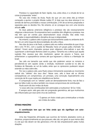 Presteza é a capacidade de fazer rápido, mas, antes disso, é a virtude de ter as
coisas já preparadas “antes”.
No caso dos irmãos da Acaia, Paulo diz que um ano antes eles já tinham
começado a ajuntar o projeto Missão Judéia 57. A lição que nos deve alcançar é no
sentido de darmos prioridade a nossas contribuições, a fim de as termos preparadas e
separadas para os devidos fins. No entanto, só se consegue isso com uma terceira
atitude: zelo.
As duas palavras anteriores (diligência e presteza) não são necessariamente
religiosas e devocionais. Os empresários bem sucedidos têm diligência e presteza, mas
não têm que ser crentes para desenvolverem essas virtudes. Elas estão mais
associadas à responsabilidade e disciplina do que à religiosidade.
No entanto, a palavra zelo é quase que exclusivamente usada no ambiente da fé.
Ela tem um certo toque de devocionalidade, de culto a Deus.
Nos dias de Jesus e de Paulo, a palavra zelo era melhor entendida do que é hoje.
Até o ano 74 D.C., com a queda da Massada, havia um grupo judeu chamado “os
zelotes”. Foram assim chamados porque eram religiosos ultra-radicais e que não
suportavam a dominação Romana sobre os judeus. Tamanha era a ofensa que aquela
sujeição lhes causava que eles resolveram, apesar de poucos e fracos, que
enfrentariam a superpotência romana até que lograssem a vitória e a libertação de
Israel.
Seu zelo era tamanho que vendo que não poderiam vencer os romanos e
percebendo-se sem opções senão a rendição, resolveram suicidar-se no alto da
fortaleza de Massada, ao sul da Judéia, antes que os opressores pudessem sequer
estender as mãos sobre eles.
Por isso a palavra zelo, para Paulo estava intimamente associada ao movimento
radical dos “zelotes” dos seus dias.* Nesse caso, zelo é levar até as últimas
conseqüências um compromisso, um princípio, uma convicção. Especialmente uma
convicção de fé e que implica em obediência ao Senhor.
A comparação com os “zelotes” pode ser demasiadamente forte, mas de fato o
que nos falta é zelo na vida e também nos nossos compromissos de contribuição.
Paulo assim diz dos irmãos da Acaia:
“o vosso zelo (nas contribuições) tem estimulado a muitíssimos” (II Cor. 9:2b).
É sempre assim: zelo gera zelo em progressão geométrica, até que muitíssimos
são influenciados por esse santo vírus da coerência.
* É apenas um título criado para contextualizar a missão
aos irmãos da Judéia.
SÉTIMO PRINCÍPIO
A contribuição tem que ser feita ainda que ela signifique um auto-
empobrecimento.
Uma das freqüentes afirmações que ouvimos de homens abastados (como já
dissemos, proporcionalmente ao que possuem, eles são, em geral, os que menos dão)
é a de que não devem ser tão generosos a fim de não empobrecerem pelas muitas
doações.
 
