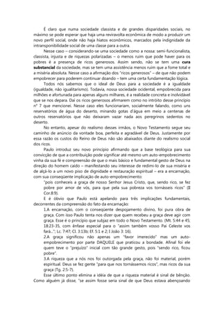 É claro que numa sociedade classista e de grandes disparidades sociais, no
máximo se pode esperar que haja uma reviravolta econômica de modo a produzir um
novo perfil social, onde não haja hiatos econômicos, marcados pela indignidade da
intransponibilidade social de uma classe para a outra.
Nesse caso – considerando-se uma sociedade como a nossa: semi-funcionalista,
classista, injusta e de riquezas polarizadas – o menos ruim que pode haver para os
pobres é a presença de ricos generosos. Assim sendo, não se tem uma cura
substancial da sociedade, mas se tem uma assistência menos ruim que a fome total e
a miséria absoluta. Nesse caso a afirmação dos “ricos generosos” – de que não podem
empobrecer para poderem continuar doando – tem uma certa fundamentação lógica.
Todos nós sabemos que o ideal de Deus para a sociedade é a igualdade
(igualdade, não igualitarismo). Todavia, nossa sociedade ocidental, empobrecida para
milhões e afortunada para apenas alguns milhares, é a realidade concreta e inolvidável
que se nos depara. Daí os ricos generosos afirmarem como no intróito desse princípio
n° 7 que mencionei. Nesse caso eles funcionariam, socialmente falando, como uns
reservatórios de água do deserto, minando gotas d’água em meio a centenas de
outros reservatórios que não deixaram vazar nada aos peregrinos sedentos no
deserto.
No entanto, apesar do realismo desses irmãos, o Novo Testamento segue seu
caminho de anúncio da vontade boa, perfeita e agradável de Deus. Justamente por
essa razão os custos do Reino de Deus não são abaixados diante do realismo social
dos ricos.
Paulo introduz seu novo princípio afirmando que a base teológica para sua
convicção de que a contribuição pode significar até mesmo um auto-empobrecimento
vinha da sua fé e compreensão de que o mais básico e fundamental gesto de Deus na
direção do homem caído – manifestando seu interesse de redimi-lo de sua miséria e
de alçá-lo a um novo piso de dignidade e restauração espiritual – era a encarnação,
com sua conseqüente implicação de auto-empobrecimento:
“pois conheceis a graça de nosso Senhor Jesus Cristo, que, sendo rico, se fez
pobre por amor de vós, para que pela sua pobreza vos tornásseis ricos” (II
Cor.8:9).
E é óbvio que Paulo está apelando para três implicações fundamentais,
decorrentes da compreensão do fato da encarnação:
1.A encarnação, com o conseqüente despojamento divino, foi pura obra de
graça. Com isso Paulo tenta nos dizer que quem recebeu a graça deve agir com
graça. Esse é o princípio que subjaz em todo o Novo Testamento. (Mt. 5:44 e 45;
18:23-35, com ênfase especial para o “assim também vosso Pai Celeste vos
fará...”; Lc. 7:47; Cl. 3:13b; Ef. 5:1 e 2; I João 3: 16).
2.A graça significou não apenas um “favor imerecido” mas um auto-
empobrecimento por parte DAQUELE que praticou a bondade. Afinal foi ele
quem teve o “prejuízo” inicial com tão grande gesto, pois “sendo rico, ficou
pobre”.
3.A riqueza que a nós nos foi outorgada pela graça, não foi material, porém
espiritual. Deus se fez gente “para que nos tornássemos ricos”, mas ricos da sua
graça (Tg. 2:5-7).
Esse último ponto elimina a idéia de que a riqueza material é sinal de bênção.
Como alguém já disse, “se assim fosse seria sinal de que Deus estava abençoando
 