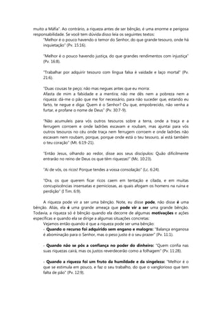 muito a Máfia”. Ao contrário, a riqueza antes de ser bênção, é uma enorme e perigosa
responsabilidade. Se você tem dúvida disso leia os seguintes textos:
“Melhor é o pouco havendo o temor do Senhor, do que grande tesouro, onde há
inquietação” (Pv. 15:16).
“Melhor é o pouco havendo justiça, do que grandes rendimentos com injustiça”
(Pv. 16:8).
“Trabalhar por adquirir tesouro com língua falsa é vaidade e laço mortal” (Pv.
21:6).
“Duas cousas te peço; não mas negues antes que eu morra:
Afasta de mim a falsidade e a mentira; não me dês nem a pobreza nem a
riqueza: dá-me o pão que me for necessário, para não suceder que, estando eu
farto, te negue e diga: Quem é o Senhor? Ou que, empobrecido, não venha a
furtar, e profane o nome de Deus” (Pv. 30:7-9).
“Não acumuleis para vós outros tesouros sobre a terra, onde a traça e a
ferrugem corroem e onde ladrões escavam e roubam, mas ajuntai para vós
outros tesouros no céu onde traça nem ferrugem corroem e onde ladrões não
escavam nem roubam, porque, porque onde está o teu tesouro, aí está também
o teu coração” (Mt. 6:19-21).
“Então Jesus, olhando ao redor, disse aos seus discípulos: Quão dificilmente
entrarão no reino de Deus os que têm riquezas!” (Mc. 10:23).
“Ai de vós, os ricos! Porque tendes a vossa consolação” (Lc. 6:24).
“Ora, os que querem ficar ricos caem em tentação e cilada, e em muitas
concupiscências insensatas e perniciosas, as quais afogam os homens na ruína e
perdição” (I Tim. 6:9).
A riqueza pode vir a ser uma bênção. Note, eu disse pode, não disse é uma
bênção. Aliás, ela é uma grande ameaça que pode vir a ser uma grande bênção.
Todavia, a riqueza só é bênção quando ela decorre de algumas motivações e ações
específicas e quando ela se dirige a algumas situações concretas:
Vejamos então quando é que a riqueza pode ser uma bênção:
- Quando o recurso foi adquirido sem engano e malogro: “Balança enganosa
é abominação para o Senhor, mas o peso justo é o seu prazer” (Pv. 11:1).
- Quando não se pôs a confiança no poder do dinheiro: “Quem confia nas
suas riquezas cairá, mas os justos reverdecerão como a folhagem” (Pv. 11:28).
- Quando a riqueza foi um fruto da humildade e da singeleza: “Melhor é o
que se estimula em pouco, e faz o seu trabalho, do que o vanglorioso que tem
falta de pão” (Pv. 12:9).
 