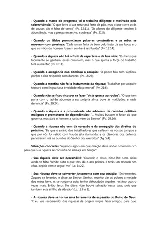 - Quando a marca do progresso foi o trabalho diligente e motivado pela
sobrevivência: “O que lavra a sua terra será farto de pão, mas o que corre atrás
de cousas vãs é falto de senso” (Pv. 12:11). “Os planos do diligente tendem à
abundância, mas a pressa excessiva, à pobreza” (Pv. 21:5).
- Quando os lábios pronunciaram palavras construtivas e as mãos se
moveram com presteza: “Cada um se farta de bem pelo fruto da sua boca, e o
que as mãos do homem fizerem ser-lhe-á retribuído” (Pv. 12:14).
- Quando a riqueza não foi o fruto da esperteza e da boa vida: “Os bens que
facilmente se ganham, esses diminuem, mas o que ajunta à força do trabalho
terá aumento” (Pv.13:11).
- Quando a arrogância não dominou o coração: “O pobre fala com súplicas,
porém o rico responde com durezas” (Pv. 18:23).
- Quando a mentira não foi o instrumento da riqueza: “Trabalhar por adquirir
tesouro com língua falsa é vaidade e laço mortal” (Pv. 21:6).
- Quando não se ficou rico por se fazer “vista grossa ao roubo”: “O que tem
parte com o ladrão aborrece a sua própria alma, ouve as maldições, e nada
denuncia” (Pv. 29:24).
- Quando a riqueza e a prosperidade não advierem de conluios políticos
malignos e promotores de dependências: “... Muitos buscam o favor do que
governa, mas para o homem a justiça vem do Senhor” (PV. 29:26).
- Quando a riqueza não vem da opressão e da sonegação dos direitos do
próximo: “Eis que o salário dos trabalhadores que ceifaram os vossos campos e
que por vós foi retido com fraude está clamando; e os clamores dos ceifeiros
penetraram até os ouvidos do Senhor dos exércitos” (Tg. 5:4).
Situações concretas: Vejamos agora em que direção deve andar o homem rico
para que sua riqueza se converta de ameaça em benção:
- Sua riqueza deve ser descartável: “Ouvindo-o Jesus, disse-lhe: Uma coisa
ainda te falta: Vende tudo o que tens, dá-o aos pobres, e terás um tesouro nos
céus, depois vem e segue-me” (Lc. 18:22).
- Sua riqueza deve se converter juntamente com seu coração: “Entrementes,
Zaqueu se levantou e disse ao Senhor: Senhor, resolvo dar as pobres a metade
dos meus bens; e, se nalguma coisa tenho defraudado alguém, restituo quatro
vezes mais. Então Jesus lhe disse: Hoje houve salvação nessa casa, pois que
também este é filho de Abraão” (Lc. 19:8 e 9).
- A riqueza deve se tornar uma ferramenta de expansão do Reino de Deus:
“E eu vos recomendo: das riquezas de origem iníqua fazei amigos, para que,
 