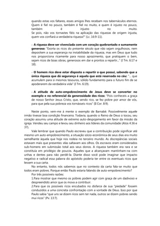 quando estas vos faltares, esses amigos lhes recebam nos tabernáculos eternos.
Quem é fiel no pouco, também é fiel no muito, e quem é injusto no pouco,
também é injusto no muito.
Se pois, não vos tornastes fiéis na aplicação das riquezas de origem injusta,
quem vos confiará a verdadeira riqueza?” (Lc. 16:9-11).
- A riqueza deve ser vivenciada com um coração quebrantado e sumamente
generoso: “Exorta os ricos do presente século que não sejam orgulhosos, nem
depositem a sua esperança na instabilidade da riqueza, mas em Deus que tudo
nos proporciona ricamente para nosso aprazimento, que pratiquem o bem,
sejam ricos de boas obras, generosos em dar e prontos a repartir...” (I Tm. 6:17 e
18).
- O homem rico deve estar disposto a repartir o que possui, sabendo que a
única riqueza que dá segurança é aquela que está reservada no céu: “... que
acumulem para si mesmos tesouros, sólido fundamento para o futuro fim de se
apoderarem da verdadeira vida” (I Tm. 6:19).
- A atitude de auto-empobrecimento de Jesus deve se converter no
exemplo e no referencial da generosidade dos ricos: “Pois conheceis a graça
de nosso Senhor Jesus Cristo, que, sendo rico, se fez pobre por amor de vós,
para que pela sua pobreza vos tornásseis ricos” (II Cor. 8:9).
Neste ponto, vem-me à mente o exemplo de Barnabé. Possivelmente aquele
irmão tivesse boa condição financeira. Todavia, quando o Reino de Deus o tocou, seu
coração assumiu uma atitude de extremo auto-despojamento em favor da missão da
igreja. Vendeu seu campo e levou seu dinheiro aos líderes da comunidade (Atos 4:36 e
37).
Vale lembrar que quando Paulo escreveu que a contribuição pode significar até
mesmo um auto-empobrecimento, a situação sócio-econômica de seus dias era muito
semelhante àquela que hoje nos rodeia no terceiro mundo. As discrepâncias sociais
estavam mais que presentes: elas saltavam aos olhos. Os escravos eram considerados
sub-homens em submissão total aos seus donos. A riqueza também era rara e se
constituía em privilégio de poucos. Aqueles que a alcançavam mantinham-na com
unhas e dentes para não perdê-la. Diante disso você pode imaginar que impacto
negativo e radical essa palavra do apóstolo poderia ter entre os eventuais ricos que
lessem a sua carta.
No entanto, todos nós sabemos que no contexto da carta fala-se muito que
todos eram pobres. Porque então Paulo estaria falando de auto-empobrecimento?
Por três possíveis razões:
1.Para mostrar que mesmo os pobres podem agir com graça de um dadivoso e
despreendido amor que os mova a contribuir.
2.Para que os possíveis ricos encubados no disfarce de sua “piedade” fossem
conduzidos a uma concreta confrontação com a vontade de Deus. Isso por que
Paulo sabia “que uns se dizem ricos sem ter nada, outros se dizem pobres sendo
mui ricos” (Pv. 13:7).
 