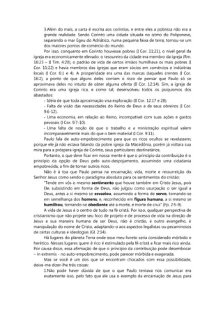 3.Além do mais, a carta é escrita aos coríntios, e entre eles a pobreza não era a
grande realidade. Sendo Corinto uma cidade situada no istmo do Poliponeso,
separando o mar Egeu do Adriático, numa pequena faixa de terra, tornou-se um
dos maiores pontos de comércio do mundo.
Por isso, conquanto em Corinto houvesse pobres (I Cor. 11:21), o nível geral da
igreja era economicamente elevado: o tesoureiro da cidade era membro da igreja (Rm.
16:23 – II Tim. 4:20), o padrão de vida de certos irmãos humilhava os mais pobres (I
Cor. 11:22) e havia membros das igrejas que eram sócios em comércios e indústrias
locais (I Cor. 6:1 e 4). A prosperidade era uma das marcas daqueles crentes (I Cor.
16:2), a ponto de que alguns deles corriam o risco de pensar que Paulo só se
aproximava deles no intuito de obter alguma oferta (II Cor. 12:14). Sim, a igreja de
Corínto era uma igreja rica, e como tal, desenvolveu todos os psiquismos dos
abastados:
- Idéia de que toda aproximação visa exploração (II Cor. 12:17 e 28).
- Falta de visão das necessidades do Reino de Deus e de seus obreiros (I Cor.
9:6-12).
- Uma economia, em relação ao Reino, incompatível com suas ações e gastos
pessoais (I Cor. 9:7-10).
- Uma falta de noção de que o trabalho e a ministração espiritual valem
incomparavelmente mais do que o bem material (I Cor. 9:11).
Paulo fala de auto-empobrecimento para que os ricos ocultos se revelassem;
porque ele já não estava falando da pobre igreja da Macedônia, porém já voltara sua
mira para a próspera igreja de Corínto, seus particulares destinatários.
Portanto, o que deve ficar em nossa mente é que o princípio da contribuição é o
princípio da opção de Deus pelo auto-despojamento, assumindo uma cidadania
empobrecida, a fim de tornar outros ricos.
Não é à toa que Paulo pensa na encarnação, vida, morte e ressurreição do
Senhor Jesus como sendo o paradigma absoluto para os sentimentos do cristão:
“Tende em vós o mesmo sentimento que houve também em Cristo Jesus, pois
Ele, subsistindo em forma de Deus, não julgou como usurpação o ser igual a
Deus, antes a si mesmo se esvaziou, assumindo a forma de servo, tornando-se
em semelhança dos homens; e, reconhecido em figura humana, a si mesmo se
humilhou, tornando-se obediente até a morte, e morte de cruz” (Fp. 2:5-9).
A vida de Jesus é o centro de tudo na fé cristã. Por isso, qualquer perspectiva de
cristianismo que não projete seu foco de projeto e de processo de vida na direção de
Jesus e sua maneira humana de ser Deus, não é cristão, é outro evangelho, é
manipulação do nome de Cristo, adaptando-o aos aspectos legalistas ou pecaminosos
de certas culturas e ideologias (Gl. 2:14).
Há lugares do planeta Terra onde esse meu livreto seria considerado mórbido e
herético. Nesses lugares quem é rico é estimulado pela fé cristã a ficar mais rico ainda.
Por causa disso, essa afirmação de que o princípio da contribuição pode desembocar
– in extremis - no auto-empobrecimento, pode parecer mórbida e exagerada.
Mas se você é um dos que se encontram chocados com essa possibilidade,
deixe-me dizer-lhe três coisas:
1.Não pode haver dúvida de que o que Paulo tentava nos comunicar era
exatamente isso, pelo fato que ele usa o exemplo da encarnação de Jesus para
 