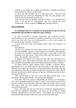 justificar os seus apelos dos contextos antecedentes e imediatos da narrativa,
ambos falando em dinheiro e contribuição.
2.É claro que esse princípio não é a regra geral para a vida, mas uma
predisposição que precisa ser implantada no fundo do nosso coração, como
faceta da Cruz do discipulado da nossa vida.
3.Esse princípio deve ser exercido somente em amor e com profundo bom
senso, a fim de que os inescrupulosos não tirem proveito da nossa
predisposição. Trata-se, portanto do último gesto de quem contribui.
OITAVO PRINCÍPIO
A contribuição deve ser o resultado da compreensão de que no ciclo da
solidariedade toda abundância é dada para suprir a pobreza.
Eu disse, encerrando o princípio antecedente, que a atitude de auto-
empobrecimento só seria admissível se voluntária, exercida em amor e bom senso,
para a mais justa das causas, sem constrangimento e como o último gesto do
contribuinte, ou seja, uma ação “in extremis”.
A prova disso está nesse novo estágio paulino acerca dos princípios de
contribuição.
Diz o apóstolo:
“Por que não é para que os outros tenham alívio, e vós, sobrecarga, mas para
que haja igualdade, suprindo a vossa abundância no presente a falta daqueles,
de modo que a abundância daqueles venha suprir a vossa falta, e assim haja
igualdade, como está escrito: o que muito colheu, não teve demais, e o que
pouco, não teve falta” (II Cor. 8:13-15).
O apóstolo inicia dizendo que a política de Deus não é dar alívio para uns e
sobrecarga para outros. Sobre-carga é peso para além do suportável. A política de
Deus é a política da igualdade proporcional. Não do igualitarismo utópico e fardado.
Ah! Nesse momento alguns respiram fundo e aliviados. Já estavam ficando
preocupados com o que fariam após ler este livreto. Mas se você chegou até aqui,
saiba que houve alguns que o fecharam e o puseram de lado na introdução, antes que
se complicassem ainda mais na presença de Deus pelo que passariam a saber. Mas de
fato, não há razão para o alívio e para que se diga um: “ainda bem que não era como
pensei no princípio n°7”.
Note, quando Paulo diz, que “não é para que alguns tenham alívio, e vós,
sobrecarga”, ele prossegue dizendo: “mas para que haja igualdade”.
Pense bem: Deus não suporta as disparidades, as injustiças e as sobrecargas.
Deus ama a igualdade proporcional. Mas se é assim, então raciocine que Deus não
quer ver a balança pesar mais para nenhum dos lados. No entanto, como as coisas
estão agora, pode não estar pesando pra você, mas talvez esteja pesando
imensamente para outros.
Assim como Deus não quer que você dê sua contribuição desajuizadamente a
ponto de ficar padecendo necessidade – ao menos que ele lhe fale ao coração
conforme demonstramos no princípio anterior –, Ele também não deseja que você
permaneça aliviado enquanto irmãos seus vivem em tremenda sobrecarga.
 