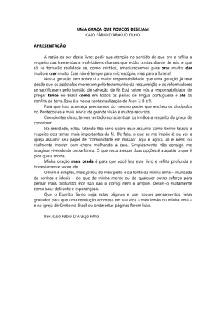 UMA GRAÇA QUE POUCOS DESEJAM
CAIO FÁBIO D’ARAÚJO FILHO
APRESENTAÇÃO
A razão de ser deste livro: pedir sua atenção no sentido de que ore e reflita a
respeito das tremendas e inolvidáveis chances que estão postas diante de nós, e que
só se tornarão realidade se, como cristãos, amadurecermos para orar muito, dar
muito e crer muito. Esse não é tempo para microscópio, mas para a luneta!
Nossa geração tem sobre si a maior responsabilidade que uma geração já teve
desde que os apóstolos morreram pelo testemunho da ressurreição e os reformadores
se sacrificaram pelo bastião da salvação da fé. Está sobre nós a responsabilidade de
pregar tanto no Brasil como em todos os países de língua portuguesa e até os
confins da terra. Essa é a nossa contextualização de Atos 1: 8 e 9.
Para que isso aconteça precisamos do mesmo poder que encheu os discípulos
no Pentecostes e mais ainda: de grande visão e muitos recursos.
Conscientes disso, temos tentado conscientizar os irmãos a respeito da graça de
contribuir.
Na realidade, estou falando tão sério sobre esse assunto como tenho falado a
respeito dos temas mais importantes da fé. De fato, o que se me impõe é: ou ver a
igreja assumir seu papel de “comunidade em missão” aqui e agora, ali e além; ou
realmente morrer com choro molhando a cara. Simplesmente não consigo me
imaginar vivendo de outra forma. O que resta a essas duas opções é a apatia, o que é
pior que a morte.
Minha oração mais orada é para que você leia este livro e reflita profunda e
honestamente sobre ele.
O livro é simples, mais jorrou do meu peito e da fonte da minha alma – inundada
de sonhos e ideais – do que de minha mente ou de qualquer outro esforço para
pensar mais profundo. Por isso não o corrigi nem o ampliei. Deixei-o exatamente
como saiu: delirante e esperançoso.
Que o Espírito Santo unja estas páginas e use nossos pensamentos nelas
gravados para que uma revolução aconteça em sua vida – meu irmão ou minha irmã –
e na igreja de Cristo no Brasil ou onde estas páginas forem lidas.
Rev. Caio Fábio D’Araújo Filho
 