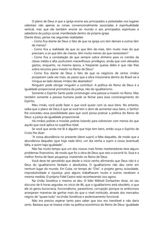 O plano de Deus é que a igreja ensine aos principados e potestades nos lugares
celestiais não apenas as coisas convencionalmente associadas à espiritualidade
vertical, mas que ela também ensine ao mundo e aos principados espirituais a
sabedoria da justiça social, manifestada dentro da própria igreja.
Diante disso, pense nas seguintes realidades:
- Como fica diante de Deus o fato de que na igreja uns tem demais e outros têm
de menos?
- Como fica a realidade de que os que têm de-mais, têm muito mais do que
precisam; e os que têm de-menos, têm muito menos do que necessitam?
- Como fica a constatação de que sempre sobra dinheiro para os crentes da
classe média e alta usufruírem maravilhosos privilégios, ainda que com elevados
gastos, enquanto, na mesma época, a freqüente queixa deles é que não lhes
sobra recursos para investir no Reino de Deus?
- Como fica diante de Deus o fato de que os negócios de certos irmãos
prosperam cada vez mais, ao passo que a obra missionária dentro do Brasil vai à
míngua ao lado desses irmãos tão abastados?
Ninguém pode obrigar ninguém a contribuir. A política do Reino de Deus é a
igualdade proporcional promotora da justiça, não do igualitarismo.
Somente o Espírito Santo pode constranger uma pessoa a investir no Reino. Mas
também somente a pessoa humana pode se fechar para esse constrangimento do
Espírito.
Meu irmão, você pode fazer o que você quiser com os seus bens. No entanto,
saiba que o plano de Deus é que se você tem o dom de aumentar seus bens, o Senhor
lhe concedeu essa possibilidade para que você possa praticar a política do Reino de
Deus: a justiça da igualdade proporcional.
Há irmãos pobres e missões pobres lutando para sobreviver com menos do que
aquilo que você aplica no supérfluo total.
Se você que ainda me lê é alguém que hoje tem bens, então ouça o Espírito de
Cristo lhe dizer:
“A vossa abundância no presente (deve suprir) a falta daqueles, de modo que a
abundância daqueles (que hoje nada têm), um dia venha a suprir a vossa (eventual)
falta, e assim haja igualdade”.
Não faz muito tempo que um dos nossos mais fortes mantenedores teve alguns
problemas financeiros, de modo que foi a obra de Deus que veio a socorrê-lo. Essa é a
melhor forma de fazer poupança: investindo no Reino de Deus.
Você deve ter percebido que desde o início venho afirmando que Deus não é o
Deus do igualitarismo fardado e absolutista. O igualitarismo não deu certo em
nenhum lugar do mundo. Em Cuba, no tempo do “Che”, o projeto gerou ociosidade,
improdutividade e injustiça: pois alguns trabalhavam muito e outros recebiam a
mesma medida. O próprio Fidel Castro está reconhecendo isso agora.
Na União Soviética o mesmo se deu. O líder Mikhail Gorbachev disse, no seu
discurso de 6 horas seguidas no início de 86, que o igualitarismo está obsoleto, e que
ele só gerou burocracia, funcionalismo, parasitismo, corrupção (porque os ambiciosos
arranjaram maneiras de ganhar mais do que o nível instituído, através dos mercados
negros de “quase tudo” na União Soviética) e esclerosamento funcional.
Não era preciso esperar tanto para saber que isso era inevitável e não daria
certo. Bastava que se tivesse crido na política econômica do Reino de Deus: igualdade
 