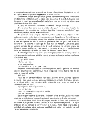 proporcional, praticada com a consciência de que a fronteira da liberdade de ter vai
até onde o ter não implica no empobrecer do meu próximo.
Liberdade e justiça têm que andar juntas! Liberdade sem justiça se converte
imediatamente em libertinagem do ego e orgia econômica da sociedade. E justiça sem
liberdade é injustiça mascarada pelo igualitarismo que ora premia os ociosos, ora
suprime os direitos do homem.
A justiça é a fronteira da liberdade e liberdade é o âmago da justiça.
Diante disso fica claro que o cristão não pode nortear sua filosofia de
administração dos recursos por nenhum dos dois “esquemas econômicos” que
dividem este mundo. Ambos são corrompidos.
No capitalismo que apregoa a liberdade, falta a visão de que a liberdade não
pode acontecer às custas dos outros, especialmente dos pobres e da matéria-prima
do 3° mundo. Já o comunismo que apregoa a justiça, peca por suprimir as liberdades
e não recompensar de modo justo – logicamente para ser justo não pode ser
exacerbado – o trabalho e o esforço dos que mais se afadigam. Além disso, peca
também por não dar ao homem direito à voz. É estranho: no primeiro sistema os
líderes fecham os ouvidos para não ouvirem os clamores. No segundo, eles fecham as
bocas das pessoas para que elas não falem. Em ambos o silêncio é a lei.
A bíblia foge desse maniqueísmo das ideologias econômicas contemporâneas e
ensina um caminho diverso, solitário, justo e santo: o caminho da política econômica
do Reino de Deus.
“O que muito colheu,
não teve de-mais,
o que pouco colheu,
não teve falta!” (II Cor. 8:15; Ex. 16:19)
Ante tão sublime conceito de administração dos bens e perante tão elevado
conceito de justiça sócio-econômica, o nosso coração só poderia dizer o mais alto de
todos os brados de aleluia:
ALELUIA!
Paulo diz que o tratamento que Deus deu a Israel no deserto, quando o pão era
o mesmo e para todos, sem que a ninguém sobejasse e ninguém dele ficasse privado,
era o critério último para nortear a visão econômica dos crentes, da igreja e da
sociedade como um todo:
Quem precisa de mais pode ter mais,
mas não de-mais;
quem necessita de menos pode ter menos,
mas não de-menos.
Se assim pensássemos, outra seria a fisionomia social da igreja, outra seria nossa
influência na sociedade, e outra seria a situação das missões no Brasil e no mundo.
Não adianta que essas verdades estejam escritas na bíblia. Elas precisam ser
encarnadas num projeto histórico concreto o mais rapidamente possível. E o lugar
onde isso precisa começar a ser vivenciado é na igreja. Desse modo a igreja será a
sociedade alternativa e não a sociedade paralela àquela maior e circundante, e a qual
Deus só se refere como injustiça.
 