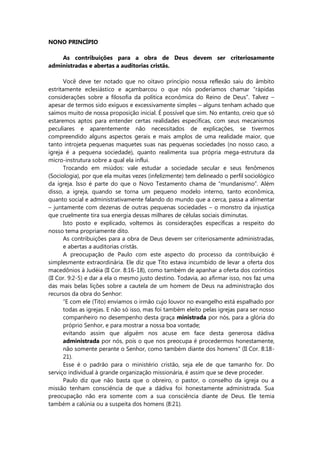 NONO PRINCÍPIO
As contribuições para a obra de Deus devem ser criteriosamente
administradas e abertas a auditorias cristãs.
Você deve ter notado que no oitavo princípio nossa reflexão saiu do âmbito
estritamente eclesiástico e açambarcou o que nós poderíamos chamar “rápidas
considerações sobre a filosofia da política econômica do Reino de Deus”. Talvez –
apesar de termos sido exíguos e excessivamente simples – alguns tenham achado que
saímos muito de nossa proposição inicial. É possível que sim. No entanto, creio que só
estaremos aptos para entender certas realidades específicas, com seus mecanismos
peculiares e aparentemente não necessitados de explicações, se tivermos
compreendido alguns aspectos gerais e mais amplos de uma realidade maior, que
tanto introjeta pequenas maquetes suas nas pequenas sociedades (no nosso caso, a
igreja é a pequena sociedade), quanto realimenta sua própria mega-estrutura da
micro-instrutura sobre a qual ela influi.
Trocando em miúdos: vale estudar a sociedade secular e seus fenômenos
(Sociologia), por que ela muitas vezes (infelizmente) tem delineado o perfil sociológico
da igreja. Isso é parte do que o Novo Testamento chama de “mundanismo”. Além
disso, a igreja, quando se torna um pequeno modelo interno, tanto econômica,
quanto social e administrativamente falando do mundo que a cerca, passa a alimentar
– juntamente com dezenas de outras pequenas sociedades – o monstro da injustiça
que cruelmente tira sua energia dessas milhares de células sociais diminutas.
Isto posto e explicado, voltemos às considerações específicas a respeito do
nosso tema propriamente dito.
As contribuições para a obra de Deus devem ser criteriosamente administradas,
e abertas a auditorias cristãs.
A preocupação de Paulo com este aspecto do processo da contribuição é
simplesmente extraordinária. Ele diz que Tito estava incumbido de levar a oferta dos
macedônios à Judéia (II Cor. 8:16-18), como também de apanhar a oferta dos coríntios
(II Cor. 9:2-5) e dar a ela o mesmo justo destino. Todavia, ao afirmar isso, nos faz uma
das mais belas lições sobre a cautela de um homem de Deus na administração dos
recursos da obra do Senhor:
“E com ele (Tito) enviamos o irmão cujo louvor no evangelho está espalhado por
todas as igrejas. E não só isso, mas foi também eleito pelas igrejas para ser nosso
companheiro no desempenho desta graça ministrada por nós, para a glória do
próprio Senhor, e para mostrar a nossa boa vontade;
evitando assim que alguém nos acuse em face desta generosa dádiva
administrada por nós, pois o que nos preocupa é procedermos honestamente,
não somente perante o Senhor, como também diante dos homens” (II Cor. 8:18-
21).
Esse é o padrão para o ministério cristão, seja ele de que tamanho for. Do
serviço individual à grande organização missionária, é assim que se deve proceder.
Paulo diz que não basta que o obreiro, o pastor, o conselho da igreja ou a
missão tenham consciência de que a dádiva foi honestamente administrada. Sua
preocupação não era somente com a sua consciência diante de Deus. Ele temia
também a calúnia ou a suspeita dos homens (8:21).
 