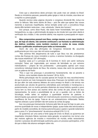 Creio que a observância deste princípio não pode mais ser adiada no Brasil.
Desde os ministérios pessoais, passando pelas igrejas e indo às missões, esse deve ser
o espírito e a preocupação.
Quando escrevo estas páginas (durante o congresso Amsterdã 86), incluo-me
entre os faltosos. Não tanto diante de Deus – pois Ele sabe que apesar das nossas
inerentes e essenciais imperfeições, temos tentado andar com a consciência limpa
diante dEle também nesta área – mas, sobretudo, “diante dos homens”.
Isso porque, como disse Paulo, não basta haver honestidade, tem que haver
transparência, ou seja, a administração da igreja ou da missão tem que estar aberta à
verificação dos cristãos. E não somente aberta, mas exposta e preocupada em expor-
se.
Meu compromisso pessoal com Deus, comigo mesmo, e com meus irmãos é
que, de hoje em diante, não somente continuarei a ser honesto na administração
das dádivas recebidas, como também manterei as contas de nossa missão
abertas e publicadas anualmente para todos os interessados.
Assim diz uma das afirmações do Congresso Amsterdã 86, assumida
publicamente por mim e por dez mil outros evangelistas:
“Nós seremos fiéis despenseiros de tudo o que Deus nos der, prestaremos
contas das finanças do nosso ministério a outros, e seremos honestos na divulgação
das nossas estatísticas” (10° afirmação).
Quantas vezes já li o princípio de II Coríntios 8: 16:21 sem sentir nenhuma
comoção! Talvez por ingenuidade, por excesso de latinidade ou por extremo
individualismo – próprio de nós protestantes – preocupados apenas com nossa
consciência individual diante de Deus. No entanto, nesses dias senti-me perturbado
com as palavras de Paulo:
“Pois o que nos preocupa é procedermos honestamente, não só perante o
Senhor, como também diante dos homens” (II Cor. 8:21).
Minha perturbação não foi causada apenas em função do meu reconhecimento
de que é preciso ser mais transparente nessa área. Preocupo-me também com o fato
de que além de tudo estamos debaixo de outra ameaça no Brasil: a de termos nos
acostumado aos séculos de governos colonialistas auto-centrados e monárquicos e,
posteriormente, com os muitos períodos ditatoriais de nossa história, quando o povo
nunca tem ou teve acesso aos exames sérios das contas do país, através de seus
representantes. Se existe a possibilidade de se ver a questão com as lentes da
Sociologia, então talvez se explique a quantidade enorme de pastores e
denominações que parecem repetir em nível estrutural e econômico a mesma política
caudilhesca de fora da igreja. Trata-se de um eclesiasticismo militarizado. Nestes
regimes eclesiais o povo também não tem acesso às contas da igreja.
Isso nos preocupa imensamente. Inclusive pelo fato de que há hoje no país uma
enorme quantidade de novas e independentes igrejas, quase todas elas estruturadas a
partir do modelo coronelista, de imensa autonomia para o pastor e grande isolamento
para o povo. É o “pinochesamento” da estrutura eclesial (I Pd. 5:1-3).
Se quisermos ser uma santa e forte igreja de Cristo no Brasil, se quisermos ser
respeitados intocáveis líderes nacionais nesta geração, se quisermos nos tornar uma
das maiores agências de missões e missionários do mundo, então necessitamos
reverter o processo de administração autônoma, para um processo participativo, a fim
de que o diabo não alcance vantagem sobre nós.
 