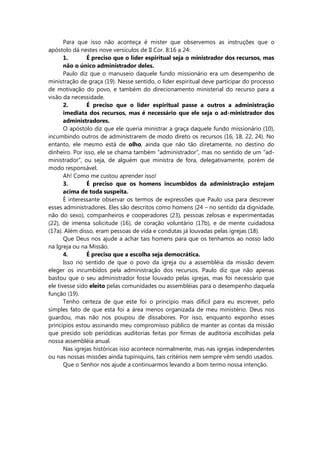Para que isso não aconteça é mister que observemos as instruções que o
apóstolo dá nestes nove versículos de II Cor. 8:16 a 24:
1. É preciso que o líder espiritual seja o ministrador dos recursos, mas
não o único administrador deles.
Paulo diz que o manuseio daquele fundo missionário era um desempenho de
ministração de graça (19). Nesse sentido, o líder espiritual deve participar do processo
de motivação do povo, e também do direcionamento ministerial do recurso para a
visão da necessidade.
2. É preciso que o líder espiritual passe a outros a administração
imediata dos recursos, mas é necessário que ele seja o ad-ministrador dos
administradores.
O apóstolo diz que ele queria ministrar a graça daquele fundo missionário (10),
incumbindo outros de administrarem de modo direto os recursos (16, 18, 22, 24). No
entanto, ele mesmo está de olho, ainda que não tão diretamente, no destino do
dinheiro. Por isso, ele se chama também “administrador”, mas no sentido de um “ad-
ministrador”, ou seja, de alguém que ministra de fora, delegativamente, porém de
modo responsável.
Ah! Como me custou aprender isso!
3. É preciso que os homens incumbidos da administração estejam
acima de toda suspeita.
É interessante observar os termos de expressões que Paulo usa para descrever
esses administradores. Eles são descritos como homens (24 – no sentido da dignidade,
não do sexo), companheiros e cooperadores (23), pessoas zelosas e experimentadas
(22), de imensa solicitude (16), de coração voluntário (17b), e de mente cuidadosa
(17a). Além disso, eram pessoas de vida e condutas já louvadas pelas igrejas (18).
Que Deus nos ajude a achar tais homens para que os tenhamos ao nosso lado
na Igreja ou na Missão.
4. É preciso que a escolha seja democrática.
Isso no sentido de que o povo da igreja ou a assembléia da missão devem
eleger os incumbidos pela administração dos recursos. Paulo diz que não apenas
bastou que o seu administrador fosse louvado pelas igrejas, mas foi necessário que
ele tivesse sido eleito pelas comunidades ou assembléias para o desempenho daquela
função (19).
Tenho certeza de que este foi o princípio mais difícil para eu escrever, pelo
simples fato de que esta foi a área menos organizada de meu ministério. Deus nos
guardou, mas não nos poupou de dissabores. Por isso, enquanto exponho esses
princípios estou assinando meu compromisso público de manter as contas da missão
que presido sob periódicas auditorias feitas por firmas de auditoria escolhidas pela
nossa assembléia anual.
Nas igrejas históricas isso acontece normalmente, mas nas igrejas independentes
ou nas nossas missões ainda tupiniquins, tais critérios nem sempre vêm sendo usados.
Que o Senhor nos ajude a continuarmos levando a bom termo nossa intenção.
 