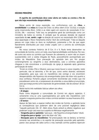 DÉCIMO PRINCÍPIO
O espírito de contribuição deve estar alerta em todos os crentes a fim de
que não haja necessitados despercebidos.
Nesse ponto de nossa exposição, nos confrontamos com os olhos, a
sensibilidade e as mãos do Corpo de Cristo: os olhos vêem (I Cor. 12:21a), o coração
sente misericórdia (Rom. 12:8c) e as mãos agem em socorro do necessitado (I Cor.
12:21b, 28c – socorros). Tudo isso na perspectiva geral da contribuição como um
ministério de todos os crentes. É verdade que há pessoas dotadas de especial
capacidade de ver, sentir e agir na direção do socorro ao necessitado (Rm 12:8b). A
essa capacitação o Novo Testamento chama “dom de contribuição”. Trata-se daquela
pessoa em cujas mãos os dons se multiplicam, justamente a fim de que sejam
liberalmente distribuídos por esse cristão ungido com o carisma da contribuição
especial.
No nosso contexto histórico de II Cor. 8 e 9, Paulo tenta desenvolver na
comunidade de Corinto, como um todo, essa hipersensibilidade contributiva. Por isso,
ele outra vez evoca os coríntios que ficassem de sobreaviso, e assim não se vissem
surpreendidos com a súbita chegada de Paulo, possivelmente acompanhado por
irmãos da Macedônia. Essa precaução do apóstolo tem por fim poupar
constrangimento ou vergonha a seus destinatários, caso a comitiva apostólica
chegasse e não encontrasse a contribuição da igreja já separada após generosa
participação de todos:
“Enviei os irmãos (Tito e Silvano), para que nosso louvor a vosso respeito, neste
particular, não se desminta, a fim de que, como venho dizendo, estivésseis
preparados, para que, caso os macedônios vão comigo e vos encontrem
desapercebidos não fiquemos nós envergonhados (para não dizer vós) quanto a
essa confiança. Portanto julguei conveniente recomendar aos irmãos que me
precedessem entre vós, e preparassem de antemão a vossa dádiva já anunciada,
para que esteja pronta como expressão de generosidade, não de avareza” (II Cor.
9:3-5).
Neste trecho três realidades básicas saltam aos olhos:
1.O elogio:
Paulo vinha elogiando a comunidade de Corinto em alguns aspectos. E
certamente criou-se uma superexpectativa por parte dos macedônios com
respeito à resposta positiva dos irmãos coríntios também na área financeira (9:3).
2.O temor:
Apesar de falar bem, e esperar melhor dos irmãos de Corínto, o apóstolo temia
as conseqüências que poderiam advir de uma possível negligência deles
“naquele particular (3b- 4)”. Além disso, Paulo antevê os efeitos negativos que
poderiam surgir caso essa sua suspeita se efetivasse negativamente:
- Vergonha para o apóstolo: “para que... não fiquemos envergonhados” (4a,b).
- Vergonha para a igreja: “para não dizer vós” (4c).
- Decepção para os macedônios: Tal preocupação não se declara, se lermos
somente nas entrelinhas e no espírito da precaução assumido pelo apóstolo-
pastor. Isso porque ele sabia como o mau exemplo coríntio poderia repercutir
 