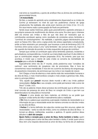 mal entre os macedônios, a ponto de arrefecer-lhes os ânimos de contribuição e
generosidade futuras.
3.A imaturidade:
De fato, a cautela do apóstolo seria completamente dispensável se os irmãos de
Corínto já estivessem no nível do que nós poderíamos chamar de igreja
amadurecida. Na realidade, eles ainda eram meninos em Cristo (I Cor. 3:1 e 2).
Por essa mesma razão a preocupação de Paulo era pertinente.
Sendo essas razões históricas, pelas quais possivelmente o apóstolo antecipou à
sua própria caravana de recolhimento de ofertas uma outra, fica claro que o interesse
dele era ensinar aos irmãos o fato de que não deve ser necessário que as
contribuições aconteçam apenas como resultados de constantes avisos, lembretes e
“comitivas de constrangimento”. Na realidade, o apóstolo julgava desnecessário que
assim se fizesse (9:1). Mas como a igreja ainda não estava capacitada e amadurecida,
então se fazia necessário por precaução, que houvesse a carta de lembrança (9:3). E II
Coríntios entre outras coisas é uma “carta-lembrete”, tão comum entre nós, hoje em
dia ,quando da intenção de acordar os irmãos esquecidos da graça de contribuir.
Sempre que crentes só contribuem após vários lembretes pastorais, insistentes e
perturbadoras correspondências, é sinal de sua imaturidade espiritual. O alvo bíblico é
que as contribuições estejam sempre preparadas (9:3c). No entanto, para que isso
aconteça, é mister que a mente de cada cristão se converta da mentalidade de
recepção para a atitude de doação.
Especialmente entre nós do 3° mundo, ainda predomina esse “complexo de
carência”, esse sentimento de receptores não de promotores. Mas é hora de
convertermos nossa mentalidade. É hora de nos curarmos da doença da sanguessuga,
do parasitismo missionário, da verminose que nos incha e nos impede de crescer.
Sim! Chegou a hora de aliarmos a mais atenta visão das necessidades humanas e
da obra de Deus, o mais misericordioso coração e mais ampla e generosa mão. Aliás,
este é o princípio bíblico:
“Ora, aquele que possuir recursos deste mundo e vir a seu irmão padecer
necessidade e fechar-lhe o seu coração, como pode permanecer nele o amor de
Deus?” (I João. 3:17).
Três são as palavras chaves desse processo da contribuição que se afirma como
sinal concreto da presença do amor de Deus no coração do Cristo e que tem sua
desembocadura na vida prática e horizontal:
1.Possuir: é uma alusão aos bens materiais, ao dinheiro ou ao poder que
qualquer cristão tenha de influir materialmente sobre a realidade.
2.Vir: Esta é a palavra que caracteriza a percepção imediata da necessidade ou a
informação de que a necessidade existe de maneira concreta na vida dos irmãos
ou da obra de Deus.
3.Fechar: É o termo definidor de culpa dos crentes que têm recursos, sabem de
necessidades – tanto na vida de irmãos, como no cotidiano da obra de Deus – e
tornam-se alheios, indiferentes, ausentes e apáticos. O oposto positivo dessa
atitude é o abrir do coração.
Quem fecha o coração para o amor de Deus, fecha também o bolso; quem
abre o coração para o amor de Deus abre também o bolso. E ainda: quem ama a
Deus tem uma resposta devocional ao amor de Deus na forma de um dadivoso
 