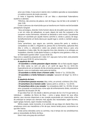 amor aos irmãos. E esse amor é atento (vê), é solidário (percebe as necessidades)
e é prático (socorre de modo concreto).
O resto é logorréia fanfarrista e de um falso e abominável fraternalismo
esotérico e abstrato:
“Filhinhos, não amemos de palavra, nem de língua, mas de fato e de verdade” (I
João 3:18).
É esse o percurso da misericórdia que se transforma em história real de bondade
perceptível e tangível:
“Jesus prosseguiu, dizendo: Certo homem descia de Jerusalém para Jericó, e veio
a cair em mãos de salteadores, os quais, depois de tudo lhe roubarem e lhe
causarem muitos ferimentos, retiraram-se deixando-o semi-morto. Casualmente
descia um sacerdote por aquele mesmo caminho e, vendo-o, passou de largo.
Semelhantemente um levita descia por aquele lugar e, vendo-o, também passou
de largo.
Certo samaritano, que seguia seu caminho, passou-lhe perto e, vendo-o,
compadeceu-se dele. E, chegando-se, pensou-lhe os ferimentos, aplicando-lhes
óleo e vinho, e, colocando-o sobre seu próprio animal, levou-o para uma
hospedaria e tratou dele. No dia seguinte tirou dois denários e os entregou ao
hospedeiro, dizendo: Cuida deste homem e, se alguma coisa gastares a mais, eu
te indenizarei quando voltar”. (Lucas 10:30-35).
Veja como a seqüência proposta em I João 3:17, seja para mal ou bem, está presente
no texto de Lucas 10:30-35, acima transcrito:
A sequência do mal:
1.O sacerdote e o levita possuíam algum recurso: não se fazia aquela viagem
de mãos vazias ou sem um pão e um cantil de água fria (Lc 10:31-32).
Especialmente em se tratando de tão eminentes pessoas, social e religiosamente
falando, como os implicados nesta parte da história.
2.O sacerdote e o levita viram o homem caído: “Vendo-o” (Lc. 10:31b,32b).
3.O sacerdote e o levita fecharam o coração: “passaram de largo” (Lc 10:31 e
32c).
A sequência do bem.
1.O samaritano possuía recursos: óleo, vinho, um animal, e dinheiro (34 e 35a).
2.O samaritano viu o homem caído: “passou perto e, vendo-o...” (Lc.10:33).
3.O samaritano abriu o seu coração: “se compadeceu dele” (Lc. 10:33b). Só que
esta compaixão se transformou numa ação de enfrentamento direto, concreto e
específico da situação (34-36).
O que deve ficar em nós desde o décimo princípio de Cor. 8 e 9 é que tanto os
indivíduos – cidadãos do Reino de Deus – como a igreja, devem ter seus olhos
abertos, seus recursos disponíveis e seu coração escancarado em misericórdia, a fim
de antecipar-se sempre aos clamores mais agudos dos necessitados: sejam homens,
sejam igrejas menores, sejam missões moribundas.
Minha oração, neste momento, é no sentido de que daqui em diante Deus nos
amadureça como aos macedônios a fim de que, menos tendo pouco, socorramos os
que têm menos.
Ainda somos distraídos como os coríntios, mas é tempo de nos sensibilizarmos
para as necessidades do Reino de Deus.
Esta é mais uma graça de contribuir!
 