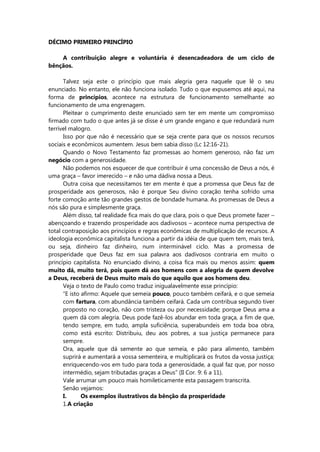 DÉCIMO PRIMEIRO PRINCÍPIO
A contribuição alegre e voluntária é desencadeadora de um ciclo de
bênçãos.
Talvez seja este o princípio que mais alegria gera naquele que lê o seu
enunciado. No entanto, ele não funciona isolado. Tudo o que expusemos até aqui, na
forma de princípios, acontece na estrutura de funcionamento semelhante ao
funcionamento de uma engrenagem.
Pleitear o cumprimento deste enunciado sem ter em mente um compromisso
firmado com tudo o que antes já se disse é um grande engano e que redundará num
terrível malogro.
Isso por que não é necessário que se seja crente para que os nossos recursos
sociais e econômicos aumentem. Jesus bem sabia disso (Lc 12:16-21).
Quando o Novo Testamento faz promessas ao homem generoso, não faz um
negócio com a generosidade.
Não podemos nos esquecer de que contribuir é uma concessão de Deus a nós, é
uma graça – favor imerecido – e não uma dádiva nossa a Deus.
Outra coisa que necessitamos ter em mente é que a promessa que Deus faz de
prosperidade aos generosos, não é porque Seu divino coração tenha sofrido uma
forte comoção ante tão grandes gestos de bondade humana. As promessas de Deus a
nós são pura e simplesmente graça.
Além disso, tal realidade fica mais do que clara, pois o que Deus promete fazer –
abençoando e trazendo prosperidade aos dadivosos – acontece numa perspectiva de
total contraposição aos princípios e regras econômicas de multiplicação de recursos. A
ideologia econômica capitalista funciona a partir da idéia de que quem tem, mais terá,
ou seja, dinheiro faz dinheiro, num interminável ciclo. Mas a promessa de
prosperidade que Deus faz em sua palavra aos dadivosos contraria em muito o
princípio capitalista. No enunciado divino, a coisa fica mais ou menos assim: quem
muito dá, muito terá, pois quem dá aos homens com a alegria de quem devolve
a Deus, receberá de Deus muito mais do que aquilo que aos homens deu.
Veja o texto de Paulo como traduz inigualavelmente esse princípio:
“E isto afirmo: Aquele que semeia pouco, pouco também ceifará, e o que semeia
com fartura, com abundância também ceifará. Cada um contribua segundo tiver
proposto no coração, não com tristeza ou por necessidade; porque Deus ama a
quem dá com alegria. Deus pode fazê-los abundar em toda graça, a fim de que,
tendo sempre, em tudo, ampla suficiência, superabundeis em toda boa obra,
como está escrito: Distribuiu, deu aos pobres, a sua justiça permanece para
sempre.
Ora, aquele que dá semente ao que semeia, e pão para alimento, também
suprirá e aumentará a vossa sementeira, e multiplicará os frutos da vossa justiça;
enriquecendo-vos em tudo para toda a generosidade, a qual faz que, por nosso
intermédio, sejam tributadas graças a Deus” (II Cor. 9: 6 a 11).
Vale arrumar um pouco mais homileticamente esta passagem transcrita.
Senão vejamos:
I. Os exemplos ilustrativos da bênção da prosperidade
1.A criação
 