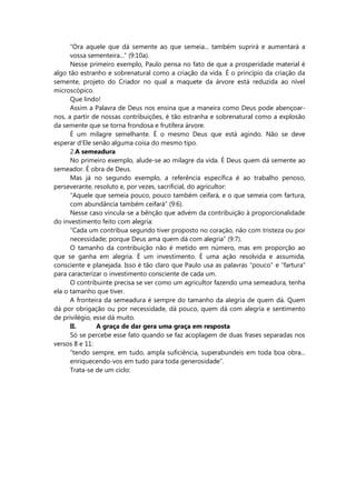 “Ora aquele que dá semente ao que semeia... também suprirá e aumentará a
vossa sementeira...” (9:10a).
Nesse primeiro exemplo, Paulo pensa no fato de que a prosperidade material é
algo tão estranho e sobrenatural como a criação da vida. É o princípio da criação da
semente, projeto do Criador no qual a maquete da árvore está reduzida ao nível
microscópico.
Que lindo!
Assim a Palavra de Deus nos ensina que a maneira como Deus pode abençoar-
nos, a partir de nossas contribuições, é tão estranha e sobrenatural como a explosão
da semente que se torna frondosa e frutífera árvore.
É um milagre semelhante. É o mesmo Deus que está agindo. Não se deve
esperar d’Ele senão alguma coisa do mesmo tipo.
2.A semeadura
No primeiro exemplo, alude-se ao milagre da vida. É Deus quem dá semente ao
semeador. É obra de Deus.
Mas já no segundo exemplo, a referência específica é ao trabalho penoso,
perseverante, resoluto e, por vezes, sacrificial, do agricultor:
“Aquele que semeia pouco, pouco também ceifará, e o que semeia com fartura,
com abundância também ceifará” (9:6).
Nesse caso vincula-se a bênção que advém da contribuição à proporcionalidade
do investimento feito com alegria:
“Cada um contribua segundo tiver proposto no coração, não com tristeza ou por
necessidade; porque Deus ama quem dá com alegria” (9:7).
O tamanho da contribuição não é metido em número, mas em proporção ao
que se ganha em alegria. É um investimento. É uma ação resolvida e assumida,
consciente e planejada. Isso é tão claro que Paulo usa as palavras “pouco” e “fartura”
para caracterizar o investimento consciente de cada um.
O contribuinte precisa se ver como um agricultor fazendo uma semeadura, tenha
ela o tamanho que tiver.
A fronteira da semeadura é sempre do tamanho da alegria de quem dá. Quem
dá por obrigação ou por necessidade, dá pouco, quem dá com alegria e sentimento
de privilégio, esse dá muito.
II. A graça de dar gera uma graça em resposta
Só se percebe esse fato quando se faz acoplagem de duas frases separadas nos
versos 8 e 11:
“tendo sempre, em tudo, ampla suficiência, superabundeis em toda boa obra...
enriquecendo-vos em tudo para toda generosidade”.
Trata-se de um ciclo:
 