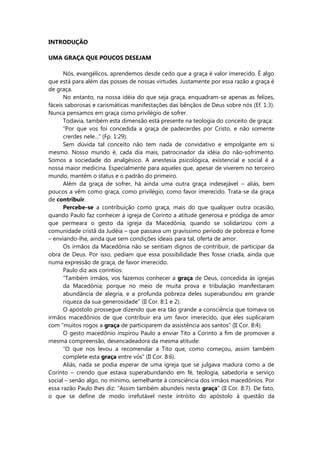 INTRODUÇÃO
UMA GRAÇA QUE POUCOS DESEJAM
Nós, evangélicos, aprendemos desde cedo que a graça é valor imerecido. É algo
que está para além das posses de nossas virtudes. Justamente por essa razão a graça é
de graça.
No entanto, na nossa idéia do que seja graça, enquadram-se apenas as felizes,
fáceis saborosas e carismáticas manifestações das bênçãos de Deus sobre nós (Ef. 1:3).
Nunca pensamos em graça como privilégio de sofrer.
Todavia, também esta dimensão está presente na teologia do conceito de graça:
“Por que vos foi concedida a graça de padecerdes por Cristo, e não somente
crerdes nele...” (Fp. 1:29).
Sem dúvida tal conceito não tem nada de convidativo e empolgante em si
mesmo. Nosso mundo é, cada dia mais, patrocinador da idéia do não-sofrimento.
Somos a sociedade do analgésico. A anestesia psicológica, existencial e social é a
nossa maior medicina. Especialmente para aqueles que, apesar de viverem no terceiro
mundo, mantêm o status e o padrão do primeiro.
Além da graça de sofrer, há ainda uma outra graça indesejável – aliás, bem
poucos a vêm como graça, como privilégio, como favor imerecido. Trata-se da graça
de contribuir.
Percebe-se a contribuição como graça, mais do que qualquer outra ocasião,
quando Paulo faz conhecer à igreja de Corinto a atitude generosa e pródiga de amor
que permeara o gesto da igreja da Macedônia, quando se solidarizou com a
comunidade cristã da Judéia – que passava um gravíssimo período de pobreza e fome
– enviando-lhe, ainda que sem condições ideais para tal, oferta de amor.
Os irmãos da Macedônia não se sentiam dignos de contribuir, de participar da
obra de Deus. Por isso, pediam que essa possibilidade lhes fosse criada, ainda que
numa expressão de graça, de favor imerecido.
Paulo diz aos coríntios:
“Também irmãos, vos fazemos conhecer a graça de Deus, concedida às igrejas
da Macedônia; porque no meio de muita prova e tribulação manifestaram
abundância de alegria, e a profunda pobreza deles superabundou em grande
riqueza da sua generosidade” (II Cor. 8:1 e 2).
O apóstolo prossegue dizendo que era tão grande a consciência que tomava os
irmãos macedônios de que contribuir era um favor imerecido, que eles suplicaram
com “muitos rogos a graça de participarem da assistência aos santos” (II Cor. 8:4).
O gesto macedônio inspirou Paulo a enviar Tito a Corinto a fim de promover a
mesma compreensão, desencadeadora da mesma atitude:
“O que nos levou a recomendar a Tito que, como começou, assim também
complete esta graça entre vós” (II Cor. 8:6).
Aliás, nada se podia esperar de uma igreja que se julgava madura como a de
Corinto – crendo que estava superabundando em fé, teologia, sabedoria e serviço
social – senão algo, no mínimo, semelhante à consciência dos irmãos macedônios. Por
essa razão Paulo lhes diz: “Assim também abundeis nesta graça” (II Cor. 8:7). De fato,
o que se define de modo irrefutável neste intróito do apóstolo à questão da
 