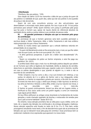 3.Distribuição
“Distribuiu, deu aos pobres...” (9:9).
Esta citação do Salmo 112:9 nos transmite a idéia de que a justiça de quem dá
aos pobres é a realidade de que, quem deu, sabia que dar aos pobres é uma questão
de justiça e não de esmola.
Quem dá com esta consciência acionou um dos sub-princípios que
desencadeiam o enunciado maior deste capítulo. Por isso é que se diz: “A sua justiça
permanece para sempre” (9:9b). Quem distribui com justiça é justificado pela graça
que faz justo o homem que, apesar de injusto diante do referencial absoluto da
santidade divina, pratica a justiça relativa à sua condição de pessoa caída.
IV. As grandes promessas e bênçãos aos que se moveram pela graça
da contribuição
As promessas de que o homem generoso seria bem sucedido permeiam a
escritura desde o Velho Testamento. Aliás, o Velho Testamento é até mais enfático
nesta proposição do que o Novo Testamento.
Dentre os muitos textos que asseveram que a atitude dadivosa redunda em
prosperidade, eis os seguintes:
– “A quem dá liberalmente ainda se lhe acrescenta mais e mais; ao que lhe retém
mais do que é justo, ser-lhe-á em pura perda” (Pv. 11:24).
– “A alma generosa prosperará, e quem dá a beber será dessedentado” (Pv.
11:25).
– “Quem se compadece do pobre ao Senhor empresta, e este lhe paga seu
benefício” (Pv. 19:17).
O profeta Isaías talvez seja o mais rico na afirmação poética daquilo que advém
ao ser humano que solta as ligaduras da impiedade, desfaz as ataduras da servidão,
deixa livres os oprimidos, despedaça todo jugo, reparte o pão com o faminto, recolhe
em casa os pobres desabrigados e que, quando vê alguém nu, o veste e não se
esconde do seu semelhante:
“Então romperá a tua luz como a alva, a tua cura brotará sem detença, a tua
justiça irá adiante de ti e a glória do Senhor será a tua retaguarda; então
clamarás, e o Senhor te responderá, gritarás por socorro, e Ele dirá: Eis-me aqui.
Se tirares do meio de ti o jugo, o dedo que ameaça, o falar injurioso; se abrires a
tua alma ao faminto e fartares a alma aflita, então a tua luz nascerá nas trevas, e
a tua escuridão será como o meio-dia.
O Senhor te guiará continuamente, fartará tua alma até em lugares áridos, e
fortificará os teus ossos; serás como um jardim regado, e como um manancial,
cujas águas jamais faltam.
Os teus filhos edificaram as antigas ruínas; levantarás os fundamentos de muitas
gerações, e serás chamado reparador de brechas, e restaurador de veredas para
que o país se torne habitável.” (Isaías 58: 8-12).
No entanto, nossa atenção prioritária não se volta para o que a bíblia, como um
todo, diz a respeito das bênçãos da contribuição e da entrega abnegada e dadivosa.
Nossa atenção específica está focada no texto de II Cor. 8 e 9. Pois bem, então
prossigamos estudando nosso texto, a fim de descobrirmos quais são as promessas de
bênçãos aos que se deixarem tocar pela graça de contribuir. Essas promessas bem se
evidenciam mediante cinco expressões que aparecem no nosso texto:
 