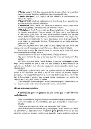 1.“Tendo sempre” (9:8). Essa expressão denota a prosperidade na perspectiva
da continuidade e da ininterruptibilidade do processo das bênçãos.
2.“Ampla suficiência” (9:8). Trata-se de uma referência à satisfatoriedade da
bênção. Ela é plena.
3.“Suprirá” (9:10). Alude ao reabastecimento daquele que deu, e que diminuiu
seu recurso, porém suprindo o de outro.
4.“Aumentará” (9:10). Neste caso, Deus não somente dá sempre, com ampla
suficiência, suprindo o necessário, mas Ele aumenta o recurso.
5.“Multiplicará” (9:10). A promessa é que Deus multiplicará o “fruto da justiça”.
No contexto antecedente é “dar aos pobres” (9:9). Neste caso, o fruto da justiça
é a bênção da graça divina na forma de prosperidade material. Não se trata
apenas de ter sempre, com suficiência, realimentadamente e com adição, mas,
sobretudo, com multiplicação dos frutos da justiça na forma de prosperidade. A
prova disso é a continuação do texto: “Enriquecendo-vos em tudo para toda
generosidade...” (9:11).
Concluindo, devemos deixar claro, outra vez, que a bênção de Deus não é uma
recompensa, um prêmio aos dadivosos. Pelo menos, não no sentido de débito.
Mesmo que o nosso dar desembocasse em pobreza real e irreversível, ainda
assim deveríamos ser movidos a fazê-lo.
Jamais devemos nos esquecer da pergunta de Paulo aos romanos:
“Ou quem primeiro lhe deu a ele para que lhe venha ser restituído?” (Rm.
11:35a).
Não somos donos de nada. Tudo é de Deus. E quem se sente dono dos bens
daqui jamais receberá os bens d’além. Por isso contribuir é mera devolução ao
legítimo dono de tudo. É com-tribuir: ou seja, juntamente com os outros (com), pagar
tributo (tribuir).
Bendita seja a graça de Deus, nosso Pai, que nos encontra em nossa pobreza e
miséria e nos enriquece com amor, a fim de que, mesmo na pobreza, sejamos
generosos, e na prosperidade sejamos a encarnação da bondade divina na direção
dos desfavorecidos e também das grandes causas missionárias, no projeto da
propagação do evangelho a todas as nações.
Quem se moveu tocado pela graça de dar, pela mesma graça será tocado outra
vez – e assim sempre terá. E assim sempre dará. E assim... será. Amém!
DÉCIMO SEGUNDO PRINCÍPIO
A contribuição gera um processo de um louvor que se retro-alimenta
indefinidamente.
Todos os movimentos da graça divina são movimentos de retro-alimentação:
“Bem-aventurados os misericordiosos, por que alcançarão a misericórdia”
(Mt.5:7).
“Pois ao que tem, se lhe dará, e terá em abundância” (Mt. 25:29a).
Talvez a afirmação mais forte de que graça gera graça esteja no texto de Efésios
1:6. Literalmente, o apóstolo diz que recebemos graça gratuita. Com isso ele está
querendo ensinar que antes de recebermos a graça, já a própria graça nos preparava
 