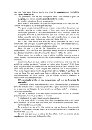 para isso. Nesse caso, diríamos que há uma graça de preparação que nos habilita
para a graça de recepção:
“nos predestinou para ele, para a adoção de filhos... para o louvor da glória de
sua graça, que ele nos concedeu gratuitamente no amado”.
E a bendita redundância de uma graça gratuita.
Paulo entendia esse princípio de que a virtude gera virtude, num “efeito cascata”,
também em relação ao louvor e às ações de graça:
“Por que o serviço desta assistência não só supre a necessidade dos santos, mas
também redunda em muitas graças a Deus, visto como, na prova desta
ministração, glorificam a Deus pela obediência da vossa confissão quanto ao
evangelho de Cristo, e pela liberalidade com que contribuís para eles e para
todos, enquanto oram eles a vosso favor, com grande afeto, em virtude da
superabundante graça de Deus que há em vós” (II Cor. 9:12-14).
Para o meu sabor pessoal este é um dos trechos mais belos de todo o Novo
Testamento. Não tanto pela sua confecção literária, ou pela profundidade teológica,
mas, sobretudo, pela sua singeleza e simplicidade prática.
Paulo diz que a graça de dar desencadeia um processo de virtudes
incomparáveis. Dar é uma das mais profundas formas de edificar não somente o
aspecto social e econômico do outro, mas, antes disso, de edificar-lhe a alma.
Quem recebe com gratidão e reage à dádiva recebida, conforme ensina a
palavra de Deus, transformar-se-á numa bênção incomparável para aquele irmão que
o socorreu.
Inicialmente, Paulo diz que a dádiva promove um bem que está para além da
assistência imediata aos santos: “redunda em muitas ações de graças” (9:12). Essas
ações de graças significam uma excepcional manifestação de glória ao nome de Deus
pelos filhos que Ele tem, e cujos corações são parecidos com o do Pai-generoso:
“Visto como, na prova desta ministração, glorificam à Deus...” (9:13a). A glorificação do
nome de Deus, feita por aqueles que foram o objeto da contribuição, se baseia
fundamentalmente em duas atitudes que os crentes dadivosos revelaram e
historificaram enquanto contribuíam:
1.Demonstração prática de seu compromisso real com as demandas do
evangelho
“Glorificavam a Deus pela obediência da vossa confissão quanto ao evangelho
de Cristo” (9-13b). Para os receptores agradecidos, o gesto dos irmãos contribuintes
era a suprema manifestação da “orto-praxia”. A “confissão deles” – ortodoxia –
transformara-se em fato.
Que bela e tremenda lição! Não importa quanto minha doutrina e confissão
estejam corretas, mas sim, o quanto eu as encarno.
A ortodoxia só tem valor nos compêndios doutrinários.
Na vida, o que vale é a orto-praxia. Jesus disse que deveríamos ser orto-práticos
e não ortodoxos. Os fariseus eram orto-doxos, mas não eram orto-práticos (Mt. 23:3).
Parafraseando Tiago, diríamos:
Tu tens doutrina e eu tenho vida; mostra-me essa tua doutrina de compêndio
teológico, porém desencarnada e livresca, e eu, com minha vida, te mostrarei em que
doutrinas creio. (Tg. 2:18).
Se a fé vem pelo ouvir a palavra de Deus (Rom. 10:17), no entanto, ela se
mantém pelo fazer a vontade de Deus (Rm.1:5b).
 