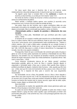 Foi Jesus quem disse que a doutrina não é pra ser apenas aceita
intelectualmente e discutida teologicamente. A doutrina tem que ser encarnada:
”Se alguém quiser fazer a vontade Dele (o Pai), conhecerá a respeito da
doutrina, se ela é de Deus, ou se falo por mim mesmo” (João 7:17).
Na mente do Senhor o desejo do encarnar o Verbo (a doutrina) é o que nos dá
acesso ao conhecimento da palavra.
Neste sentido, a teologia explica apenas uma conduta já assumida como
compromisso com o mínimo que já se sabe da vontade de Deus.
Isto posto, Paulo diz aos coríntios, que o gesto contributivo deles era uma
encarnação orto-prática do evangelho que eles confessavam. Primeiro vem o verbo,
depois a encarnação. Mas é a encarnação que explica o verbo na História.
2.Demonstração prática a respeito da grandeza e dilatamento dos seus
corações
“Glorificam a Deus pela... liberalidade com que contribuís para eles e para
todos...” (9:3b).
O tamanho de um coração é medido pelo tamanho de sua liberalidade material.
Esse é o critério máximo. Não há outra referência. Pode-se orar como ninguém, falar
“eu te amo” como poucos, sorrir constantemente, tratar cordialmente, etc... Todavia, o
critério máximo, com o qual a bíblia avalia a grandeza de um coração humano, é
mediante a capacidade de dar. Ainda que o que se dê seja o “pouco-tudo-que-se-
tem” (Mc. 12:41-44). Mas esse é o critério. O resto é decorrência. É a maquiagem do
coração, mas não o seu aspecto verdadeiro.
Prosseguindo, Paulo diz que a contribuição não somente gera ações de graça e
glória ao nome de Deus pelas expressões de coerência e liberalidade de seus filhos
dadivosos, mas também cria, nos receptores do benefício material, uma intensíssima
atitude de oração intercessora a favor dos irmãos benfeitores. O apóstolo afirma: “eles
oram a vosso favor...” (9:14).
Como dissemos inicialmente trata-se de um “efeito cascata”: contribuir
desencadeia gratidão, glória ao nome de Deus e orações. Quando alguém é
angustiado e atribulado pede a Deus que o socorra. Mas quando Deus resolve o
problema da aflição de alguém, mediante mãos humanas – aliás, aquelas que Ele mais
usa – então, esse que foi o alvo do livramento de Deus, passa a orar a Deus em favor
daquele que foi a resposta de Deus para o socorro das suas angustiantes
necessidades.
Na necessidade, ora-se a Deus. Na gratidão, ora-se a Deus a favor daquele a
quem Deus usou para socorrer-nos. E não nos esqueçamos jamais de que as mãos e
os recursos com os quais Deus conta para resolver situações de aflição e necessidade
humana na história dos homens são os nossos recursos, sejam eles de afeto, ações,
brados, roupas, afagos, ou dinheiro (Mt. 25:31-46).
Que coisa linda!
São justamente as orações dos agradecidos pelas nossas generosas ações que
liberam a força da graça a nosso favor outra vez.
As ações de socorro libertam orações de gratidão no peito dos irmãos e essas
orações liberam a graça de Deus sobre aqueles cujas contribuições já tinham sido
promovidas pela graça. E não somente isso, mas o ciclo prossegue gerando mais uma
virtude: o afeto.
Paulo diz:
 
