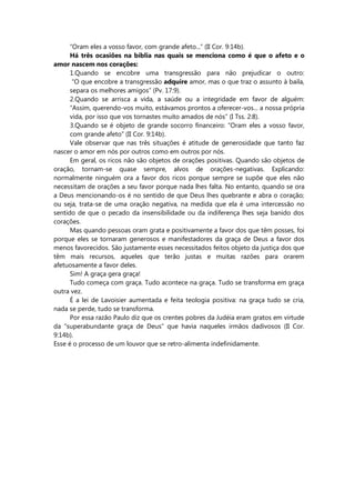 “Oram eles a vosso favor, com grande afeto...” (II Cor. 9:14b).
Há três ocasiões na bíblia nas quais se menciona como é que o afeto e o
amor nascem nos corações:
1.Quando se encobre uma transgressão para não prejudicar o outro:
“O que encobre a transgressão adquire amor, mas o que traz o assunto à baila,
separa os melhores amigos” (Pv. 17:9).
2.Quando se arrisca a vida, a saúde ou a integridade em favor de alguém:
“Assim, querendo-vos muito, estávamos prontos a oferecer-vos... a nossa própria
vida, por isso que vos tornastes muito amados de nós” (I Tss. 2:8).
3.Quando se é objeto de grande socorro financeiro: ”Oram eles a vosso favor,
com grande afeto” (II Cor. 9:14b).
Vale observar que nas três situações é atitude de generosidade que tanto faz
nascer o amor em nós por outros como em outros por nós.
Em geral, os ricos não são objetos de orações positivas. Quando são objetos de
oração, tornam-se quase sempre, alvos de orações-negativas. Explicando:
normalmente ninguém ora a favor dos ricos porque sempre se supõe que eles não
necessitam de orações a seu favor porque nada lhes falta. No entanto, quando se ora
a Deus mencionando-os é no sentido de que Deus lhes quebrante e abra o coração;
ou seja, trata-se de uma oração negativa, na medida que ela é uma intercessão no
sentido de que o pecado da insensibilidade ou da indiferença lhes seja banido dos
corações.
Mas quando pessoas oram grata e positivamente a favor dos que têm posses, foi
porque eles se tornaram generosos e manifestadores da graça de Deus a favor dos
menos favorecidos. São justamente esses necessitados feitos objeto da justiça dos que
têm mais recursos, aqueles que terão justas e muitas razões para orarem
afetuosamente a favor deles.
Sim! A graça gera graça!
Tudo começa com graça. Tudo acontece na graça. Tudo se transforma em graça
outra vez.
É a lei de Lavoisier aumentada e feita teologia positiva: na graça tudo se cria,
nada se perde, tudo se transforma.
Por essa razão Paulo diz que os crentes pobres da Judéia eram gratos em virtude
da “superabundante graça de Deus” que havia naqueles irmãos dadivosos (II Cor.
9:14b).
Esse é o processo de um louvor que se retro-alimenta indefinidamente.
 