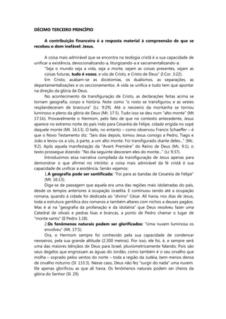 DÉCIMO TERCEIRO PRINCÍPIO
A contribuição financeira é a resposta material à compreensão de que se
recebeu o dom inefável: Jesus.
A coisa mais admirável que se encontra na teologia cristã é a sua capacidade de
unificar a existência, devocionalizando-a, liturgizando-a e sacramentalizando-a:
“Seja o mundo seja a vida, seja a morte, sejam as coisas presentes, sejam as
coisas futuras, tudo é vosso, e vós de Cristo, e Cristo de Deus” (I Cor. 3:22).
Em Cristo, acabam-se as dicotomias, os dualismos, as separações, as
departamentalizações e os seccionamentos. A vida se unifica e tudo tem que apontar
na direção da glória de Deus.
No acontecimento da transfiguração de Cristo, as declarações feitas acima se
tornam geografia, corpo e história. Note como “o rosto se transfigurou e as vestes
resplandeceram de brancura” (Lc. 9:29). Até o nevoeiro da montanha se tornou
luminoso e pleno da glória de Deus (Mt. 17.5). Tudo isso se deu num “alto monte” (Mt
17:1b). Provavelmente o Hermom, pelo fato de que no contexto antecedente, Jesus
aparece no extremo norte do país indo para Cesaréia de Felipe, cidade erigida no sopé
daquele monte (Mt. 16:13). O belo, no entanto – como observou Francis Schaeffer – é
que o Novo Testamento diz: “Seis dias depois, tomou Jesus consigo a Pedro, Tiago e
João e levou-os a sós, à parte, a um alto monte. Foi transfigurado diante deles...” (Mc.
9:2). Após aquela manifestação da “Avant Première” do Reino de Deus (Mc. 9:1), o
texto prossegue dizendo: “No dia seguinte desceram eles do monte...” (Lc 9:37).
Introduzimos essa narrativa compilada da transfiguração de Jesus apenas para
demonstrar o que afirmei no intróito: a coisa mais admirável da fé cristã é sua
capacidade de unificar a existência. Senão vejamos:
1.A geografia pode ser santificada: “Foi para as bandas de Cesaréia de Felipe”
(Mt. 16:13).
Diga-se de passagem que aquela era uma das regiões mais idolatradas do país,
desde os tempos anteriores à ocupação israelita. E continuou sendo até a ocupação
romana, quando à cidade foi dedicada ao “divino” César. Ali havia, nos dias de Jesus,
toda a estrutura gentílica dos romanos e também altares com nichos a deuses pagãos.
Mas é aí na “geografia da profanação e da idolatria” que Deus resolveu fazer uma
Catedral de olivais e pedras lisas e brancas, a ponto de Pedro chamar o lugar de
“monte santo” (II Pedro 1:18).
2.Os fenômenos naturais podem ser glorificados: “Uma nuvem luminosa os
envolveu” (Mt. 17:5).
Ora, o Hermom sempre foi conhecido pela sua capacidade de condensar
nevoeiros, pela sua grande altitude (2.300 metros). Por isso, ele foi, é, e sempre será
uma das maiores bênçãos de Deus para Israel, pluviometricamente falando; Pois são
seus degelos que engrossam as águas do Jordão, como também é o seu orvalho que
molha – soprado pelos ventos do norte – toda a região da Judéia, bem menos densa
de orvalho noturno (Sl. 133:3). Nesse caso, Deus não fez “surgir do nada” uma nuvem.
Ele apenas glorificou as que ali havia. Os fenômenos naturais podem ser cheios da
glória do Senhor (Sl. 29).
 