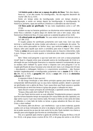 3.A história pode e deve ser o espaço da glória de Deus: “Seis dias depois...
levou-os... a um alto monte. Foi transfigurado... No dia seguinte desceram do
monte” (Mt. 9:2; Lc. 9:37).
Existe um tempo antes da transfiguração, existe um tempo durante a
transfiguração, e existe um tempo depois da transfiguração. A transfiguração foi
histórica e, portanto, capaz de santificar a História e o calendário da vida humana.
4.O físico pode ser glorificado: “O seu rosto resplandecia como o sol” (Mt.
17:12).
Acabam-se aqui as heresias gnósticas e as dicotomias entre material e espiritual,
entre físico e abstrato. A glória daqui em diante tem cara e tem corpo. Jesus deu
fisionomia à Shekiná de Deus. O corpo pode ser a catedral da glória (I Cor. 6:19).
5.O cultural pode ser glorificado: “As suas vestes tornaram-se brancas como a
luz” (Mt. 17:2).
O roupão judaico foi santificado juntamente com tudo mais. Com isso deve
terminar a santificação de certas modas sub-culturais e a profanação de outras. “Eu
sei, e disso estou persuadido no Senhor Jesus, que nenhuma coisa é de si mesma
impura, salvo para aquele que assim a considera; para esse é impuro” (Rm. 14:14).
“Todas as coisas são puras para os puros; todavia, para os impuros e descrentes, nada
é puro. Porque, tanto a mente quanto a consciência deles estão corrompidas” (Tito
1:15).
Bem. Talvez você pergunte: o que isso tudo tem a ver com a nossa proposição
inicial? Qual é a ligação entre esse arrazoado acerca da transfiguração de Cristo e a
afirmação de que contribuição financeira é a resposta material à compreensão de que
se recebeu dom inefável? Eu quero iniciar a resposta com uma pergunta: E se no
roupão glorificado de Jesus houvesse uma nota de cem reais e um cheque de mil reais
– desculpando a defasagem histórica e o anacronismo econômico – eles ficariam
também resplandescentes e transfigurados juntamente com o monte (II Pd. 1:18), o
dia (Mc. 9:2, Lc 9:37), a geografia (Mt. 16:13), o corpo (Mt. 17:2) e os elementos
culturais (Mt. 17:2b)?
A resposta é óbvia. É claro que sim!
Fiz tão longa introdução a este último princípio apenas para tentar fazer você
compreender definitivamente que os seus bens materiais podem, devem e precisam
ser glorificados com a glória de Deus. É por causa disso que Paulo associa a questão
da contribuição ao tema dos temas e à graça das graças: a salvação em Jesus.
Após discutir e expor princípios de contribuição, o apóstolo conclui dizendo:
“Graças a Deus pelo dom inefável” (II Cor. 9:15).
Por que Paulo termina assim as suas reflexões? Simplesmente porque o assunto
que lhe tomara bastante tempo de exposição (Em nossa bíblia são dois capítulos), era
algo santo e puro. E por essa mesma razão, lhe trazia à mente a mais santa de todas
as reflexões e o mais belo de todos os temas: a graça salvadora de Deus em Jesus
Cristo, o dom inefável.
No entanto, além de afirmar – por interferência – que os bens materiais, quando
usados com as boas motivações do amor e da alegria, tornam-se santificados a ponto
de se poder associá-los ao que de mais santo há na vida, Paulo também nos chama a
atenção para outra ligação que há entre as contribuições e Cristo.
Ora, se o apóstolo após chamar o gesto de contribuir de graça de Deus a nós (II
Cor. 8:1,4), e de graça nossa a outros (II Cor. 8:7), e de graça de outros a nós (II Cor
 