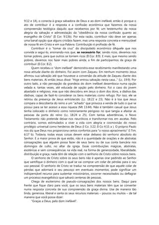 9:12 e 14), o conecta à graça salvadora de Deus e ao dom inefável, então é porque o
ato de contribuir é a resposta e a confissão econômica que fazemos da nossa
compreensão teológica daquilo que recebemos por fé; um testemunho da nossa
alegria da salvação e admoestação da “obediência da nossa confissão quanto ao
evangelho de Cristo” (II Cor. 9:13b). Por esta razão, contribuir não deve ser apenas
uma banal opção que alguns cristãos fazem, mas uma resposta concreta e mensurável
de nossa fé em Cristo e em sua Palavra. Contribuição é profissão de fé.
Contribuir é o “tomar da cruz” do discipulado econômico dAquele que nos
convida a segui-lo, ensinando-nos que, se necessário for, sendo ricos, devemos nos
tornar pobres, para que outros se tornem ricos (II Cor. 8:9). E mais, que mesmo sendo
pobres, devemos nos fazer mais pobres ainda, a fim de participarmos da graça de
contribuir (II Cor. 8:2).
Quem recebeu o “dom inefável” demonstra esse recebimento manifestando uma
nova atitude diante do dinheiro. Foi assim com Zaqueu. Em nenhum momento Jesus
afirmou sua salvação até que houvesse a conversão da atitude de Zaqueu diante dos
bens materiais. Aí então Jesus disse: “Hoje entrou salvação nesta casa...” (Lc. 19:9). Por
outro lado, a não percepção da grandeza do dom inefável desemboca numa opção
velada e, tantas vezes, até educada de opção pelo dinheiro. Foi o caso do jovem
abastado e religioso, mas que não descobriu em Jesus o dom dos dons, a dádiva das
dádivas, capaz de fazê-lo considerar os bens materiais como refugo. Por isso, ele se
retirou da presença de Jesus entristecido (Lc. 18:22 e 23). Não é à toa que Jesus
compara a descoberta do reino a um “achado” que provoca a venda de tudo o que se
possui para se ter acesso a essa riqueza (Mt 13:44). Não é também casual que Jesus
tenha colocado o dinheiro como notoriamente perigoso no que tangia a afastar as
pessoas da porta do reino (Lc. 18:24 e 25). Com tantas advertências, o Novo
Testamento não pretende deixar-nos neuróticos e transformar-nos em ascetas. Pelo
contrário, somos estimulados a viver a vida com alegria e cosmovisão do nosso
privilégio universal como herdeiros de Deus (I Co. 3:22; II Co 4:15 a ). O próprio Paulo
nos diz que Deus nos proporciona certos confortos para “o nosso aprazimento” (I Tim.
6:17 b). Todavia, todas essas coisas devem estar debaixo do senhorio absoluto do
Senhor. E a maior prova de que estão, não é a quantidade de orações e de abstratas
consagrações que alguém possa fazer de seus bens ou de sua conta bancária nos
domingos de culto, no altar da igreja. Essas contribuições mágicas, abstratas,
esotéricas e sem conseqüências na vida real, na forma de generosidade, liberalidade,
distribuição e graça, nada têm de relação com o senhorio de Cristo sobre nossos bens.
O senhorio de Cristo sobre os seus bens não é apenas orar pedindo ao Senhor
que santifique o dinheiro com o qual se vai comprar um colar de pérolas para o seu
uso pessoal. O senhorio de Cristo se traduz na compreensão de que aquele colar de
pérolas que adornará o seu pescoço em eventuais momentos, pode significar um
indispensável recurso para sustentar missionários, socorrer necessitados ou deflagrar
um processo evangelístico que salvará centenas de pessoas.
Chega de esoterismo de pseudo-consagrações dos nossos bens. Daqui para
frente que fique claro para você, que os seus bens materiais têm que se converter
numa resposta concreta de sua compreensão da graça divina. Use de maneira tão
linda, generosa, liberal e santa os seus recursos materiais – poucos ou muitos – de tal
maneira que você possa dizer:
“Graças a Deus, pelo dom inefável”.
 