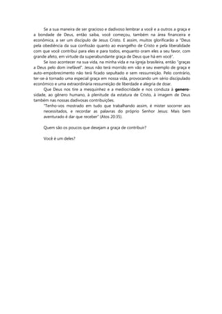 Se a sua maneira de ser gracioso e dadivoso lembrar a você e a outros a graça e
a bondade de Deus, então saiba, você começou, também na área financeira e
econômica, a ser um discípulo de Jesus Cristo. E assim, muitos glorificarão a “Deus
pela obediência da sua confissão quanto ao evangelho de Cristo e pela liberalidade
com que você contribui para eles e para todos, enquanto oram eles a seu favor, com
grande afeto, em virtude da superabundante graça de Deus que há em você”.
Se isso acontecer na sua vida, na minha vida e na igreja brasileira, então “graças
a Deus pelo dom inefável”. Jesus não terá morrido em vão e seu exemplo de graça e
auto-empobrecimento não terá ficado sepultado e sem ressurreição. Pelo contrário,
ter-se-á tornado uma especial graça em nossa vida, provocando um sério discipulado
econômico e uma extraordinária ressurreição de liberdade e alegria de doar.
Que Deus nos tire a mesquinhez e a mediocridade e nos conduza à genero-
sidade, ao gênero humano, à plenitude da estatura de Cristo, à imagem de Deus
também nas nossas dadivosas contribuições.
“Tenho-vos mostrado em tudo que trabalhando assim, é mister socorrer aos
necessitados, e recordar as palavras do próprio Senhor Jesus: Mais bem
aventurado é dar que receber” (Atos 20:35).
Quem são os poucos que desejam a graça de contribuir?
Você é um deles?
 