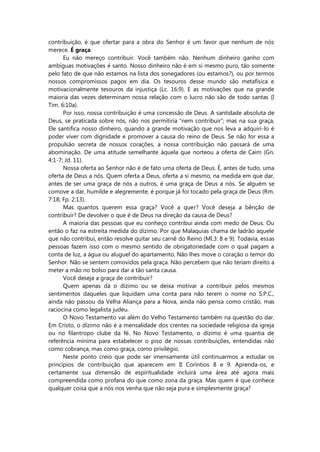 contribuição, é que ofertar para a obra do Senhor é um favor que nenhum de nós
merece. É graça.
Eu não mereço contribuir. Você também não. Nenhum dinheiro ganho com
ambíguas motivações é santo. Nosso dinheiro não é em si mesmo puro, tão somente
pelo fato de que não estamos na lista dos sonegadores (ou estamos?), ou por termos
nossos compromissos pagos em dia. Os tesouros desse mundo são metafísica e
motivacionalmente tesouros da injustiça (Lc. 16:9). E as motivações que na grande
maioria das vezes determinam nossa relação com o lucro não são de todo santas (I
Tim. 6:10a).
Por isso, nossa contribuição é uma concessão de Deus. A santidade absoluta de
Deus, se praticada sobre nós, não nos permitiria “nem contribuir”; mas na sua graça,
Ele santifica nosso dinheiro, quando a grande motivação que nos leva a adquiri-lo é
poder viver com dignidade e promover a causa do reino de Deus. Se não for essa a
propulsão secreta de nossos corações, a nossa contribuição não passará de uma
abominação. De uma atitude semelhante àquela que norteou a oferta de Caim (Gn.
4:1-7; Jd. 11).
Nossa oferta ao Senhor não é de fato uma oferta de Deus. É, antes de tudo, uma
oferta de Deus a nós. Quem oferta a Deus, oferta a si mesmo, na medida em que dar,
antes de ser uma graça de nós a outros, é uma graça de Deus a nós. Se alguém se
comove a dar, humilde e alegremente, é porque já foi tocado pela graça de Deus (Rm.
7:18; Fp. 2:13).
Mas quantos querem essa graça? Você a quer? Você deseja a bênção de
contribuir? De devolver o que é de Deus na direção da causa de Deus?
A maioria das pessoas que eu conheço contribui ainda com medo de Deus. Ou
então o faz na estreita medida do dízimo. Por que Malaquias chama de ladrão aquele
que não contribui, então resolve quitar seu carnê do Reino (Ml.3: 8 e 9). Todavia, essas
pessoas fazem isso com o mesmo sentido de obrigatoriedade com o qual pagam a
conta de luz, a água ou aluguel do apartamento. Não lhes move o coração o temor do
Senhor. Não se sentem comovidos pela graça. Não percebem que não teriam direito a
meter a mão no bolso para dar a tão santa causa.
Você deseja a graça de contribuir?
Quem apenas dá o dízimo ou se deixa motivar a contribuir pelos mesmos
sentimentos daqueles que liquidam uma conta para não terem o nome no S.P.C.,
ainda não passou da Velha Aliança para a Nova, ainda não pensa como cristão, mas
raciocina como legalista judeu.
O Novo Testamento vai além do Velho Testamento também na questão do dar.
Em Cristo, o dízimo não é a mensalidade dos crentes na sociedade religiosa da igreja
ou no filantropo clube da fé. No Novo Testamento, o dízimo é uma quantia de
referência mínima para estabelecer o piso de nossas contribuições, entendidas não
como cobrança, mas como graça, como privilégio.
Neste ponto creio que pode ser imensamente útil continuarmos a estudar os
princípios de contribuição que aparecem em II Coríntios 8 e 9. Aprenda-os, e
certamente sua dimensão de espiritualidade incluirá uma área até agora mais
compreendida como profana do que como zona da graça. Mas quem é que conhece
qualquer coisa que a nós nos venha que não seja pura e simplesmente graça?
 