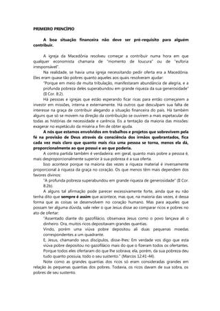PRIMEIRO PRINCÍPIO
A boa situação financeira não deve ser pré-requisito para alguém
contribuir.
A igreja da Macedônia resolveu começar a contribuir numa hora em que
qualquer economista chamaria de “momento de loucura” ou de “euforia
irresponsável”.
Na realidade, se havia uma igreja necessitando pedir oferta era a Macedônia.
Eles eram quase tão pobres quanto aqueles aos quais resolveram ajudar:
“Porque em meio de muita tribulação, manifestaram abundância de alegria, e a
profunda pobreza deles superabundou em grande riqueza da sua generosidade”
(II Cor. 8:2).
Há pessoas e igrejas que estão esperando ficar ricas para então começarem a
investir em missões, interna e externamente. Há outros que desculpam sua falta de
interesse na graça de contribuir alegando a situação financeira do país. Há também
alguns que só se movem na direção da contribuição se ouvirem a mais espetacular de
todas as histórias de necessidade e carência. Eis a tentação da maioria das missões:
exagerar no espetáculo da miséria a fim de obter ajuda.
A nós que estamos envolvidos em trabalhos e projetos que sobrevivem pela
fé na provisão de Deus através da consciência dos irmãos quebrantados, fica
cada vez mais claro que quanto mais rica uma pessoa se torna, menos ela dá,
proporcionalmente ao que possui e ao que poderia.
A contra partida também é verdadeira: em geral, quanto mais pobre a pessoa é,
mais desproporcionalmente superior à sua pobreza é a sua oferta.
Isso acontece porque na maioria das vezes a riqueza material é inversamente
proporcional à riqueza da graça no coração. Os que menos têm mais dependem dos
favores divinos:
“A profunda pobreza superabundou em grande riqueza de generosidade” (II Cor.
8:2b).
A alguns tal afirmação pode parecer excessivamente forte, ainda que eu não
tenha dito que sempre é assim que acontece, mas que, na maioria das vezes, é dessa
forma que as coisas se desenvolvem no coração humano. Mas para aqueles que
possam ter alguma dúvida, vale reler o que Jesus disse ao comparar ricos e pobres no
ato de ofertar:
“Assentado diante do gazofilácio, observava Jesus como o povo lançava ali o
dinheiro. Ora, muitos ricos depositavam grandes quantias.
Vindo, porém uma viúva pobre depositou ali duas pequenas moedas
correspondentes a um quadrante.
E, Jesus, chamando seus discípulos, disse-lhes: Em verdade vos digo que esta
viúva pobre depositou no gazofilácio mais do que o fizeram todos os ofertantes.
Porque todos eles ofertaram do que lhe sobrava; ela, porém, da sua pobreza deu
tudo quanto possuía, todo o seu sustento.” (Marcos 12:41-44).
Note como as grandes quantias dos ricos só eram consideradas grandes em
relação às pequenas quantias dos pobres. Todavia, os ricos davam de sua sobra, os
pobres de seu sustento.
 