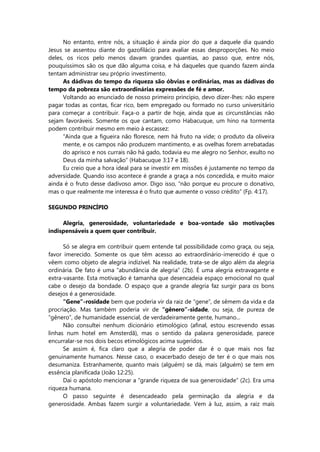 No entanto, entre nós, a situação é ainda pior do que a daquele dia quando
Jesus se assentou diante do gazofilácio para avaliar essas desproporções. No meio
deles, os ricos pelo menos davam grandes quantias, ao passo que, entre nós,
pouquíssimos são os que dão alguma coisa, e há daqueles que quando fazem ainda
tentam administrar seu próprio investimento.
As dádivas do tempo da riqueza são óbvias e ordinárias, mas as dádivas do
tempo da pobreza são extraordinárias expressões de fé e amor.
Voltando ao enunciado de nosso primeiro princípio, devo dizer-lhes: não espere
pagar todas as contas, ficar rico, bem empregado ou formado no curso universitário
para começar a contribuir. Faça-o a partir de hoje, ainda que as circunstâncias não
sejam favoráveis. Somente os que cantam, como Habacuque, um hino na tormenta
podem contribuir mesmo em meio à escassez:
“Ainda que a figueira não floresce, nem há fruto na vide; o produto da oliveira
mente, e os campos não produzem mantimento, e as ovelhas forem arrebatadas
do aprisco e nos currais não há gado, todavia eu me alegro no Senhor, exulto no
Deus da minha salvação” (Habacuque 3:17 e 18).
Eu creio que a hora ideal para se investir em missões é justamente no tempo da
adversidade. Quando isso acontece é grande a graça a nós concedida, e muito maior
ainda é o fruto desse dadivoso amor. Digo isso, “não porque eu procure o donativo,
mas o que realmente me interessa é o fruto que aumente o vosso crédito” (Fp. 4:17).
SEGUNDO PRINCÍPIO
Alegria, generosidade, voluntariedade e boa-vontade são motivações
indispensáveis a quem quer contribuir.
Só se alegra em contribuir quem entende tal possibilidade como graça, ou seja,
favor imerecido. Somente os que têm acesso ao extraordinário-imerecido é que o
vêem como objeto de alegria indizível. Na realidade, trata-se de algo além da alegria
ordinária. De fato é uma “abundância de alegria” (2b). É uma alegria extravagante e
extra-vasante. Esta motivação é tamanha que desencadeia espaço emocional no qual
cabe o desejo da bondade. O espaço que a grande alegria faz surgir para os bons
desejos é a generosidade.
“Gene”-rosidade bem que poderia vir da raiz de “gene”, de sêmem da vida e da
procriação. Mas também poderia vir de “gênero”-sidade, ou seja, de pureza de
“gênero”, de humanidade essencial, de verdadeiramente gente, humano...
Não consultei nenhum dicionário etimológico (afinal, estou escrevendo essas
linhas num hotel em Amsterdã), mas o sentido da palavra generosidade, parece
encurralar-se nos dois becos etimológicos acima sugeridos.
Se assim é, fica claro que a alegria de poder dar é o que mais nos faz
genuinamente humanos. Nesse caso, o exacerbado desejo de ter é o que mais nos
desumaniza. Estranhamente, quanto mais (alguém) se dá, mais (alguém) se tem em
essência planificada (João 12:25).
Daí o apóstolo mencionar a “grande riqueza de sua generosidade” (2c). Era uma
riqueza humana.
O passo seguinte é desencadeado pela germinação da alegria e da
generosidade. Ambas fazem surgir a voluntariedade. Vem à luz, assim, a raiz mais
 