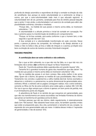 profunda do desejo automático e espontâneo de dirigir a vontade na direção da vida
do semelhante. Isso porque só existe voluntariedade se o sentimento se dirige a
outros, por que a auto-voluntariedade nada mais é que educado egoísmo. A
voluntariedade tem de ser, portanto, canalizada para fora do âmbito pessoal daquele
que a sente. E mais ainda, a voluntariedade é um exercício da vontade para além das
possibilidades ordinárias, cômodas e imediatas:
“Porque eles... na medida de suas posses e mesmo acima delas, se mostraram
voluntários...” (3).
A voluntariedade é a atitude primitiva e inicial da vontade em concepção. Por
isso, o próximo passo é a transformação da tendência em comportamento:
“Porque, se há boa vontade, será aceita conforme o que o homem tem, e não
segundo o que ele não tem” (12).
A boa vontade já é a voluntariedade transformada em ação concreta. Nesse
ponto, a pessoa já passou da compaixão, da inclinação e do desejo abstrato e já
meteu a mão no bolso e deu; já tirou o talão de cheques e o assinou; já dispôs seus
bens na direção de outros de maneira concreta, historiável e tangível.
TERCEIRO PRINCÍPIO
A contribuição deve ser extra-ordinária e não ordinária.
Dar o que se têm sobrando, ou o que não nos faz falta, ou o que não nos cria
limitações não é ainda o dar conforme se requer no Novo Testamento.
Paulo diz: “A profunda pobreza deles superabundou em grande riqueza” (2b).
Tamanha foi a grandeza humana do gesto dos macedônios que eles deram “na
medida de suas posses e mesmo acima delas se mostraram voluntários” (3b).
Dar na medida das posses é um bom começo. Mas ainda melhor é dar acima
delas. Quem dá o dízimo, dá apenas na medida de suas possibilidades. Mas o Novo
Testamento nos convida a suplantarmos a velha medida decimal. Somos exortados a
deixarmos o ordinário e a penetrarmos na porta dimensional da generosidade extra-
ordinária. Afinal, o ordinário até os pagãos conseguem realizar, mas o extra-ordinário,
somente os filhos do Pai de extra-ordinário amor estão aptos a realizar (Mt. 5:43-48).
Por isso é que eu digo sempre que o dízimo é apenas um bom ponto de partida, mas
é um limitadíssimo ponto de chegada.
A advertência de Paulo é no sentido de que cresçamos em generosidade, para
que não nos transformemos em avaros escondidos nas limitadas fronteiras do dízimo
que jamais se transforma em grandeza acima do óbvio.
Conheço pessoas que até seu dizimo, dado regularmente, é sistematicamente
dado com “fiel avareza”. Não obstante haver esses casos, há também queridos irmãos
que estão se preparando para, dia a dia, aumentarem o tamanho do seu coração, na
expressão de uma generosidade cada vez maior. A dádiva desses irmãos é “expressão
de generosidade, e não de avareza” (9:5).
 