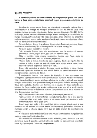 QUARTO PRINCÍPIO
A contribuição deve ser uma extensão do compromisso que se tem com o
louvor a Deus, com a maturidade espiritual e com a propagação do Reino de
Deus.
Inicialmente, nossas ofertas devem ser extensão de nosso culto racional. Ora, o
culto racional é a entrega das múltiplas dimensões da vida no altar de Deus como
resposta humana às muitas misericórdias divinas que nos alcançaram (Rm. 12:1-3). Por
isso, corpo, mente e espírito devem se entregar a Deus na integração do culto-uno, na
liturgia não esquizofrenizada da vida. Nesse sacerdócio onde o homem é o oficiante e
a oferta ao mesmo tempo, todas as dimensões da vida devem se subordinar a Deus
num ato de racional e consciente desejo.
As contribuições devem vir a reboque dessas ações. Devem vir no rebojo desses
movimentos, como conseqüência de tão grandes decisões e percepções.
Foi assim que os macedônios fizeram:
“Não somente fizeram como nós esperávamos, mas deram-se a si mesmos
primeiro ao Senhor, depois a nós, pela vontade de Deus” (8:5).
Aliás, é também nesta mesma perspectiva litúrgica que Paulo alude às
contribuições que recebera para sua manutenção pessoal:
“Recebi tudo, e tenho abundância, estou suprido, desde que Epafrodito me
passou às mãos o que me veio de vossa parte, como aroma suave, como
sacrifício aceitável e aprazível a Deus” (Fp. 4:18).
Quem não considera a dádiva devolvida como privilégio e como liturgia
semelhante à gratidão manifestada nos muitos altares do Velho Testamento, ainda
não compreende a significação do dar.
É exatamente quando essa percepção teológica já nos impregnou que
começamos a penetrar num nível de maior maturidade espiritual. Até esse momento a
vida estava dividida em sacro e profano, religioso ou secular, espiritual ou material,
litúrgico ou mundano. Mas quando se consegue olhar para o dinheiro e consagrá-lo a
Deus, com gratidão, dando-o aos homens ou às causas de Deus realizadas por
homens de Deus e pela igreja, então a vida passa a ser uma só, e as dicotomias
departamentalizadoras da existência acabam. Compreender isso é em si mesmo um
sinal de maturidade espiritual.
Veja como na mente de Paulo a contribuição é uma graça espiritual:
“Como, porém, em tudo manifestais superabundância, tanto na fé e na palavra,
como no saber e em todo cuidado e em nosso amor para convosco assim
também abundeis nesta graça” (8:7).
Quem sabe que pode e deve contribuir com a mesma alegria com a qual
confessa sua fé, estuda sua Bíblia, exerce discernimento, providencia socorros e
manifesta amor, já atingiu aquele nível que se pode chamar de espiritualmente
maduro.
A verdadeira maturidade desenvolve uma atitude santificadora e liturgizadora de
todas as coisas que lhe vêm às mãos.
Essa maturidade mantém vontade e ação andando juntas, de modo que uma
alimenta a outra. E quando a vontade alimenta a ação e a ação estimula a vontade,
nasce algo que se pode chamar de compromisso.
 