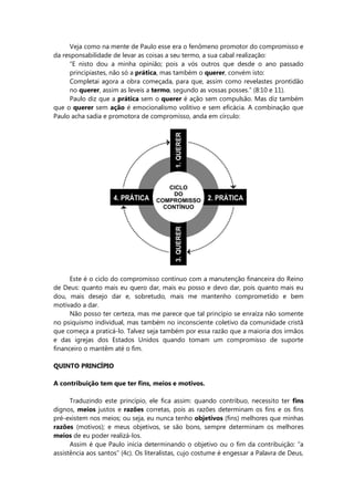 Veja como na mente de Paulo esse era o fenômeno promotor do compromisso e
da responsabilidade de levar as coisas a seu termo, a sua cabal realização:
“E nisto dou a minha opinião; pois a vós outros que desde o ano passado
principiastes, não só a prática, mas também o querer, convém isto:
Completai agora a obra começada, para que, assim como revelastes prontidão
no querer, assim as leveis a termo, segundo as vossas posses.” (8:10 e 11).
Paulo diz que a prática sem o querer é ação sem compulsão. Mas diz também
que o querer sem ação é emocionalismo volitivo e sem eficácia. A combinação que
Paulo acha sadia e promotora de compromisso, anda em círculo:
Este é o ciclo do compromisso contínuo com a manutenção financeira do Reino
de Deus: quanto mais eu quero dar, mais eu posso e devo dar, pois quanto mais eu
dou, mais desejo dar e, sobretudo, mais me mantenho comprometido e bem
motivado a dar.
Não posso ter certeza, mas me parece que tal princípio se enraíza não somente
no psiquismo individual, mas também no inconsciente coletivo da comunidade cristã
que começa a praticá-lo. Talvez seja também por essa razão que a maioria dos irmãos
e das igrejas dos Estados Unidos quando tomam um compromisso de suporte
financeiro o mantêm até o fim.
QUINTO PRINCÍPIO
A contribuição tem que ter fins, meios e motivos.
Traduzindo este princípio, ele fica assim: quando contribuo, necessito ter fins
dignos, meios justos e razões corretas, pois as razões determinam os fins e os fins
pré-existem nos meios; ou seja, eu nunca tenho objetivos (fins) melhores que minhas
razões (motivos); e meus objetivos, se são bons, sempre determinam os melhores
meios de eu poder realizá-los.
Assim é que Paulo inicia determinando o objetivo ou o fim da contribuição: “a
assistência aos santos” (4c). Os literalistas, cujo costume é engessar a Palavra de Deus,
 