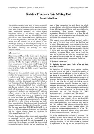 Computing and Information Systems, 7 (2000), p. 91-97                                          © University of Paisley 2000



                         Decision Trees as a Data Mining Tool
                                              Bruno Crémilleux


 The production of decision trees is usually regarded            step of data preparation, but also during the whole
as an automatic method to discover knowledge from                process. In fact, using decision trees can be embedded
data: trees directly stemmed from the data without               in the KDD process within the main steps (selection,
other intervention. However, we cannot expect                    preprocessing, data mining, interpretation /
acceptable results if we naively apply machine                   evaluation). The aim of the paper is to show the role
learning to arbitrary data. By reviewing the whole               of the user and to connect the use of decision trees
process and some other works which implicitly have               within the data mining framework.
to be done to generate a decision tree, this papers              This paper is organized as follows. Section 2 outlines
shows that this method has to be placed in the                   the core of decision trees method (i.e. building and
knowledge discovery in databases processing and, in              pruning). Literature usually presents these points from
fact, the user has to intervene both during the core of          a technical side without describing the part regarding
the method (building and pruning) and other                      the user: we will see that he has a role to play. Section
associated tasks.                                                3 deals with associated tasks which are, in fact,
1. INTRODUCTION                                                  absolutely necessary. These tasks, where clearly the
                                                                 user has to intervene, are often not emphasized when
Data mining and Knowledge Discovery in Databases                 we speak of decision trees. We will see that they have
(KDD) are fields of increasing interest combining                a great relevance and they act upon the final result.
databases, artificial intelligence, machine learning and
statistics. Briefly, the purpose of KDD is to extract            2. BUILDING AND PRUNING
from largeamounts of data, non trivial ”nuggets” of              2.1 Building decision trees: choice of an attribute
information in an easily understandable form. Such               selection criterion
discovered knowledge may be for instance regularities
or exceptions.                                                   In induction of decision trees various attribute
                                                                 selection criteria are used to estimate the quality of
Decision tree is a method which comes from the                   attributes in order to select the best one to split on. But
machine learning community and explores data. Such               we know at a theoretical level that criteria derived
a method is able to give a summary of the data (which            from an impurity measure have suitable properties to
is easier to analyze than the raw data) or can be used           generate decision trees and perform comparably (see
to build a tool (like for example a classifier) to help a        [10], [1] and [6]). We call such criteria C.M. criteria
user formany different decision making tasks. Broadly            (concave-maximum criteria) because an impurity
speaking, a decision tree is built from a set of training        measure, among other characteristics, is defined by a
data having attribute values and a class name. The               concave function. The most commonly used criteria
result of the process is represented as a tree which             which are the Shannon entropy (in the family of ID3
nodes specify attributes and branches specify attribute          algorithms) and the Gini criterion (in CART
values. Leaves of the tree correspond to sets of                 algorithms, see [1] for details), are C.M. criteria.
examples with the same class or to elements in which
no more attributes are available. Construction of                Nevertheless, it exists other paradigms to build
decision trees is described, among others, by Breiman            decision trees. For example, Fayyad and Irani [10]
etal. (1984) [1] who present an important and well-              claim that grouping values of attributes and building
know monograph on classification trees. A number of              binary trees yield better trees. For that, they propose
standard techniques havebeen developed, for example              the ORT measure. ORT favours attributes that simply
like the basic algorithms ID3 [20] and CART [1]. A               separate the different classes without taking into
survey of different methods of decision tree classifiers         account the number of examples of nodes so that ORT
and the various existing issues are presented in                 produces trees with small pure (or nearly pure) leaves
Safavian and Landgrebe [25].                                     at their top more often than C.M. criteria.

Usually, the production of decision trees is regarded as         To better understand the differences between C.M.
an automatic process: trees are straightforwardly                and ORT criteria, let us consider the data set given in
generated from data and the user is relegated to a               the appendix and the trees induced from this data
minor role. Nevertheless, we think that this method              depicted in Figure 1: a tree built with a C.M. criterion
intrinsically requires the user and not only during the          is represented at the top and the tree built with the

                                                            91
 
