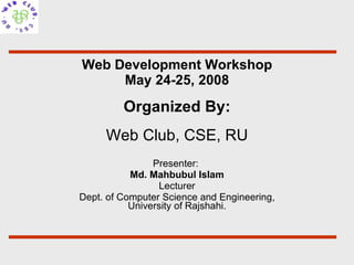 Web Development Workshop May 24-25, 2008 Presenter:  Md. Mahbubul Islam Lecturer Dept. of Computer Science and Engineering, University of Rajshahi. Organized By: Web Club, CSE, RU 